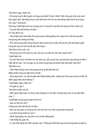 Tiểu Bình ngạc nhiên nói :
- Phương huynh đắc truyền võ công của Kiếm Thánh, Kiếm Thần, bây giờ là lúc sải cánh
bay ngàn dậm, đại bàng chưa vượt hết hành trình thì tại sao bỗng nhiên lại tỏ ra bi quan
như vậy ? Không lẻ ...
Phương Tuyết Nghi dõi mục quang nhìn Trung Sơn hai bên bờ sông và thản nhiên nói :
- Tại sao hiền đệ không nói tiếp ?
An Tiểu Bình nói :
- Tiện thiếp chợt cảm thấy Phương huynh không giống như người ôm mối thương tâm
trong lòng nên không nói tiếp .
- Ôm mối thương tâm trong lòng thì tiểu huynh lại có mấy mối ân thù cần phải giải quyết
trong đời này thì mới có thể yên tâm được .
Tiểu Bình mĩm cười, nói :
- Phương huynh trẻ tuổi như vậy mà sao có nhiều ân oán trên người thế ?
Tuyết Nghi nói :
- Ân oán đời trước rồi thêm ân oán đời này, tiểu huynh làm sao khoanh tay không hỏi đến ?
Hiền đệ thì sao ? Có chuyện gì vùi chôn trong lòng mà khiến hiền đệ phiền nảo thế ?
Tiểu Bình nói :
- Tiện thiếp không có ân oán giang hồ gì quấn lấy thân cả !
Bỗng nhiên nàng cúi đầu khẻ nói tiếp :
- Phương huynh, có một chuyện tiện thiếp không hiểu, chẳng hay Phương huynh có thể chỉ
điểm giúp khỏi mê lộ không ?
Tuyết Nghi ngạc nhiên hỏi :
- Chuyện gì vậy ?
Tiêu Bình chậm rải nói :
- Một người tập luyện võ công, phải chăng là vì thù hận mà báo phục tạo ra sự kiện đẩm
máu ?
Tuyết Nghi sững người giây lát rồi nói :
- Sao có thể như thế ?
Chàng thở dài một hồi rồi nói tiếp :
- Như tại hạ luyện võ công từ lúc nhỏ chỉ xem như để cường thân tráng thể .
- Lúc đã trưởng thành thì sao ?
- Hành đạo giáng ma, tạo phúc cho võ lâm đồng đạo .
- Tiện thiếp thọ giáo rồi .
- Vì sao hiền đệ lại hỏi đến chuyện này ? Không lẻ hiền đệ cũng chưa từng thoát ra khỏi tư
 