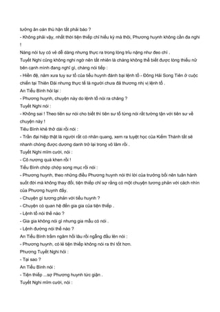tưởng ân oán thù hận tất phải báo ?
- Không phải vậy, nhất thời tiện thiếp chỉ hiếu kỳ mà thôi, Phương huynh không cần đa nghi
!
Nàng nói tuy có vẻ dễ dàng nhưng thực ra trong lòng trỉu nặng như đeo chì .
Tuyết Nghi cũng không nghi ngờ nên tất nhiên là chàng không thể biết được lòng thiếu nữ
bên cạnh mình đang nghĩ gì, chàng nói tiếp :
- Hiền đệ, năm xưa tuy sư tổ của tiểu huynh đánh bại lệnh tổ - Đông Hải Song Tiên ở cuộc
chiến tại Thiên Đài nhưng thực tế là người chưa đả thương nhị vị lệnh tổ .
An Tiểu Bình hỏi lại :
- Phương huynh, chuyện này do lệnh tổ nói ra chăng ?
Tuyết Nghi nói :
- Không sai ! Theo tiên sư nói cho biết thì tiên sư tổ từng nói rất tường tận với tiên sư về
chuyện này !
Tiêu Bình khẻ thở dài rồi nói :
- Trần đại hiệp thật là người rất có nhãn quang, xem ra tuyệt học của Kiếm Thánh tất sẽ
nhanh chóng được dương danh trở lại trong võ lâm rồi .
Tuyết Nghi mĩm cười, nói :
- Cô nương quá khen rồi !
Tiểu Bình chớp chớp song mục rồi nói :
- Phương huynh, theo những điều Phương huynh nói thì lời của trưởng bối nên tuân hành
suốt đời mà không thay đổi, tiện thiếp chỉ sợ rằng có một chuyện tương phản với cách nhìn
của Phương huynh đấy.
- Chuyện gì tương phản với tiểu huynh ?
- Chuyện có quan hệ đến gia gia của tiện thiếp .
- Lệnh tổ nói thế nào ?
- Gia gia không nói gì nhưng gia mẫu có nói .
- Lệnh đường nói thế nào ?
An Tiểu Bình trầm ngâm hồi lâu rồi ngẫng đầu lên nói :
- Phương huynh, có lẻ tiện thiếp không nói ra thì tốt hơn.
Phương Tuyết Nghi hỏi :
- Tại sao ?
An Tiểu Bình nói :
- Tiện thiếp ...sợ Phương huynh tức giận .
Tuyết Nghi mĩm cười, nói :
 