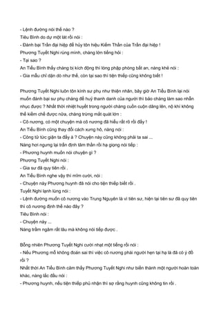 - Lệnh đường nói thế nào ?
Tiêu Bình do dự một lát rồi nói :
- Đánh bại Trần đại hiệp để hủy tôn hiệu Kiếm Thần của Trần đại hiệp !
Phương Tuyết Nghi rùng mình, chàng lớn tiếng hỏi :
- Tại sao ?
An Tiểu Bình thấy chàng bị kích động thì lòng phập phòng bất an, nàng khẻ nói :
- Gia mẫu chỉ dặn dò như thế, còn tại sao thì tiện thiếp cũng không biết !
Phương Tuyết Nghi luôn tôn kính sư phụ như thiện nhân, bây giờ An Tiểu Bình lại nói
muốn đánh bại sư phụ chàng để huỷ thanh danh của người thì bảo chàng làm sao nhẫn
nhục được ? Nhất thời nhiệt huyết trong người chàng cuồn cuộn dâng lên, nộ khí không
thể kiềm chế được nữa, chàng trừng mắt quát lớn :
- Cô nương, có một chuyện mà cô nương đã hiểu rất rõ rồi đấy !
An Tiểu Bình cũng thay đổi cách xưng hô, nàng nói :
- Công tử tức giận ta đấy à ? Chuyện này cũng không phải ta sai ...
Nàng hơi ngưng lại trấn định tâm thần rồi hạ giọng nói tiếp :
- Phương huynh muốn nói chuyện gì ?
Phương Tuyết Nghi nói :
- Gia sư đã quy tiên rồi .
An Tiểu Bình nghe vậy thì mĩm cười, nói :
- Chuyện này Phương huynh đã nói cho tiện thiếp biết rồi .
Tuyết Nghi lạnh lùng nói :
- Lệnh đường muốn cô nương vào Trung Nguyên là vì tiên sư, hiện tại tiên sư đã quy tiên
thì cô nương định thế nào đây ?
Tiêu Bình nói :
- Chuyện này ...
Nàng trầm ngâm rất lâu mà không nói tiếp được .
Bỗng nhiên Phương Tuyết Nghi cười nhạt một tiếng rồi nói :
- Nếu Phương mỗ không đoán sai thì việc cô nương phái người hẹn tại hạ là đã có ý đồ
rồi ?
Nhất thời An Tiểu Bình cảm thấy Phương Tuyết Nghi như biến thành một người hoàn toàn
khác, nàng lắc đầu nói :
- Phương huynh, nếu tiện thiếp phủ nhận thì sợ rằng huynh cũng không tin rồi .
 
