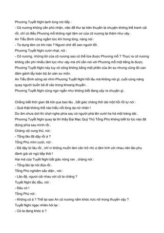 Phương Tuyết Nghi lạnh lùng nói tiếp :
- Cô nương không cần phủ nhận, việc để thư lại trên thuyền là chuyện không thể tranh cải
rồi, chỉ có điều Phương mỗ không ngờ tâm cơ của cô nương lại thâm như vậy .
An Tiểu Bình cũng ngầm tức khí trong lòng, nàng nói :
- Ta dụng tâm cơ khi nào ? Ngươi chớ đổ oan người tốt .
Phương Tuyết Nghi cười nhạt, nói :
- Cô nương, những lời của cô nương sao có thể lừa được Phương mỗ ? Thực ra cô nương
không cần phí nhiều tâm lực như vậy mà chỉ cần nói với Phương mỗ một tiếng là được.
Phương Tuyết Nghi này tuy võ công không bằng một phần của ân sư nhưng cũng đũ can
đảm gánh lấy toàn bộ ân oán sư môn.
An Tiểu Bình sững sờ nhìn Phương Tuyết Nghi hồi lâu mà không nói gì, cuối cùng nàng
quay người buồn bả đi vào trong khoang thuyền .
Phương Tuyết Nghi cũng ngơ ngẩn như không biết đang xảy ra chuyện gì .
Chẳng biết thời gian đã trôi qua bao lâu , bất giác chàng thở dài một hồi rồi tự nói :
- Quả thật không thể nào hiểu nỗi lòng dạ nữ nhân !
Dư âm chưa dứt thì chợt nghe phía sau có người phá lên cười ha hả một tràng dài .
Phương Tuyết Nghi quay lại thì thấy Đại Mạc Quỷ Thủ Tống Phù không biết từ lúc nào đã
đứng phía sau mình rồi .
Chàng vội cung thủ, nói :
- Tống lão đã dậy rối à ?
Tống Phù mĩm cười, nói :
- Đã dậy từ lâu rồi , chỉ vì không muốn làm cản trở nhị vị tâm tình với nhau nên lão phu
đành giả vờ ngủ tiếp thôi !
Hai má của Tuyết Nghi bất giác nóng ran , chàng nói :
- Tống lão lại nói đùa rồi .
Tống Phù nghiêm sắc diện , nói :
- Lão đệ, ngươi cải nhau với cô ta chăng ?
Tuyết Nghi lắc đầu, nói :
- Đâu có !
Tống Phù nói :
- Không có à ? Thế tại sao An cô nương nằm khóc nức nỡ trong thuyền vậy ?
Tuyết Nghi ngạc nhiên hỏi lại :
- Cô ta đang khóc à ?
 