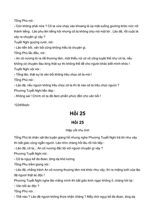 Tống Phù nói :
- Còn không phải nữa ? Cô ta vừa chạy vào khoang là úp mặt xuống giường khóc nức nỡ
thành tiếng . Lão phu lên tiếng hỏi nhưng cô ta không chịu nói một lời . Lão đệ, rốt cuộc là
xảy ra chuyện gì vậy ?
Tuyết Nghi gượng cười, nói :
- Lão tiền bối, vản bối cũng không hiểu là chuyện gì.
Tống Phù lắc đầu, nói :
- An cô nương tỏ ra rất thương tâm, một thiếu nữ có võ công tuyệt thế như cô ta, nếu
không có chuyện đau lòng thật sự thì không thể để cho người khác biết mình khóc !
Tuyết Nghi vội nói :
- Tống lão, thật sự là vản bối không trêu chọc cô ta mà !
Tống Phù nói :
- Lão đệ, nếu ngươi không trêu chọc cô ta thì lẻ nào cô ta trêu chọc ngươi ?
Phương Tuyết Nghi liền đáp :
- Không sai ! Chính cô ta đã đem phiền phức đến cho vản bối !
123456sdv
Hồi 25
Hồi 25
Hiệp cốt nhu tình
Tống Phù là nhân vật lão luyện giang hồ nhưng nghe Phương Tuyết Nghi trả lời như vậy
thì bất giác cũng ngẫn người. Lão nhìn chàng hồi lâu rồi hỏi tiếp :
- Lão đệ, cô ta... An cô nương đắc tội với ngươi chuyện gì vậy ?
Phương Tuyết Nghi nói :
- Cô ta ngụy kế đa đoan, lòng dạ khó lường.
Tống Phu trầm giọng nói :
- Lão đệ, chẳng trách An cô nương thương tâm mà khóc như vậy, thì ra miệng lưỡi của lão
đệ ngươi thật ác độc !
Phương Tuyết Nghi nghe lão mắng mình thì bất giác kinh ngạc không ít, chàng hỏi lại :
- Vản bối ác độc ?
Tống Phù nói :
- Thế nào ? Lão đệ ngươi không thừa nhận chăng ? Mấy chữ ngụy kế đa đoan, lòng dạ
 