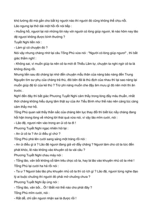 khó lường đó mà gắn cho bất kỳ người nào thì người đó cũng không thể chịu nỗi.
Lão ngưng lại thở dài một hồi rồi nói tiếp :
- Huống hồ, ngươi lại nói những lời này với người có lòng giúp ngươi, lẻ nào hôm nay lão
đệ ngươi không được bình thường ?
Tuyết Nghi liền nói :
- Làm gì có chuyện đó ?
Nói vậy nhưng chàng nhớ lại câu Tống Phù vừa nói : "Người có lòng giúp ngươi" , thì bất
giác thầm nghĩ :
- Không sai, vì muốn giúp ta nên cô ta mới đi Thiếu Lâm tự, chuyện ta nghi ngờ cô ta là
không đúng rồi.
Nhưng liền sau đó chàng lại nhớ đến chuyện mẫu thân của nàng bảo nàng đến Trung
Nguyên tìm sư phụ của chàng trả thù, đôi bên đã là thù địch của nhau thì tại sao nàng lại
muốn giúp đệ tử của kẻ thù ? Trừ phi nàng muốn che đậy âm mưu gì đó nên mới thi ân
trước .
Nghĩ đến đây thì bất giác Phương Tuyết Nghi cảm thấy trong lòng đầy mâu thuẩn, nhất
thời chàng không hiểu dụng tâm thật sự của An Tiểu Bình như thế nào nên càng lúc càng
cảm thấy mơ hồ.
Tống Phù quan sát thấy thần sắc của chàng liên tục thay đổi thì biết lúc nầy chàng đang
hối hận trong lòng về những lời thái quá vừa nói, vì vậy lão mĩm cười, nói :
- Lão đệ, ngươi nên vào trong an ủi cô ta đi !
Phương Tuyết Nghi ngạc nhiên hỏi lại :
- An ủi cô ta ? An ủi điều gì chứ ?
Tống Phù phá lên cười sang sảng một tràng rồi nói :
- An ủi điều gì à ? Lão đệ ngươi đang giả vờ đấy chăng ? Ngươi làm cho cô ta tức đến
phát khóc, lẻ nào không vào khuyên cô ta vài câu ?
Phương Tuyết Nghi chau mày nói :
- Tống lão, vản bối không cố tâm trêu chọc cô ta, hay là lão vào khuyên nhủ cô ta nhé !
Tống Phù lại cười ha hả rồi nói :
- Ta ư ? Ngươi bảo lão phu khuyên nhủ cô ta thì có ích gì ? Lão đệ, ngươi từng nghe đạo
lý ai buộc chuông thì người đó phải mở chuông chưa ?
Phương Tuyết Nghi ấp úng nói :
- Tống lão, vản bối... Ôi ! Biết nói thế nào cho phải đây ?
Tống Phù mĩm cười, nói :
- Rất dễ, chỉ cần ngươi nhận sai là được rồi !
 