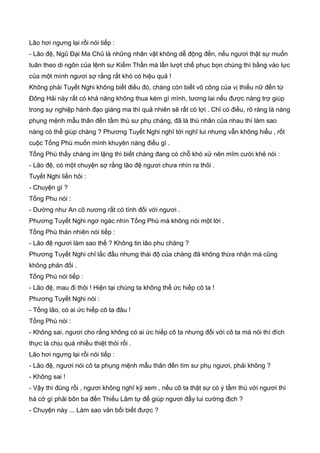 Lão hơi ngưng lại rồi nói tiếp :
- Lão đệ, Ngũ Đại Ma Chủ là những nhân vật không dễ động đến, nếu ngươi thật sự muốn
tuân theo di ngôn của lệnh sư Kiếm Thần mà lần lượt chế phục bọn chúng thì bằng vào lực
của một mình ngươi sợ rằng rất khó có hiệu quả !
Không phải Tuyết Nghi không biết điều đó, chàng còn biết võ công của vị thiếu nữ đến từ
Đông Hải này rất có khả năng không thua kém gì mình, tương lai nếu được nàng trợ giúp
trong sự nghiệp hành đạo giáng ma thì quả nhiên sẽ rất có lợi . Chỉ có điều, rõ ràng là nàng
phụng mệnh mẫu thân đến tầm thù sư phụ chàng, đã là thù nhân của nhau thì làm sao
nàng có thể giúp chàng ? Phương Tuyết Nghi nghĩ tới nghĩ lui nhưng vẫn không hiểu , rốt
cuộc Tống Phù muốn mình khuyên nàng điều gì .
Tống Phù thấy chàng im lặng thì biết chàng đang có chỗ khó xử nên mĩm cười khẻ nói :
- Lão đệ, có một chuyện sợ rằng lão đệ ngươi chưa nhìn ra thôi .
Tuyết Nghi liền hỏi :
- Chuyện gì ?
Tống Phu nói :
- Dường như An cô nương rất có tình đối với ngươi .
Phương Tuyết Nghi ngơ ngác nhìn Tống Phù mà không nói một lời .
Tống Phù thản nhiên nói tiếp :
- Lão đệ ngươi làm sao thế ? Không tin lão phu chăng ?
Phương Tuyết Nghi chỉ lắc đầu nhưng thái độ của chàng đã không thừa nhận mà cũng
không phản đối .
Tống Phù nói tiếp :
- Lão đệ, mau đi thôi ! Hiện tại chúng ta không thể ức hiếp cô ta !
Phương Tuyết Nghi nói :
- Tống lão, có ai ức hiếp cô ta đâu !
Tống Phù nói :
- Không sai, ngươi cho rằng không có ai ức hiếp cô ta nhưng đối với cô ta mà nói thì đích
thực là chịu quá nhiều thiệt thòi rồi .
Lão hơi ngưng lại rồi nói tiếp :
- Lão đệ, ngươi nói cô ta phụng mệnh mẫu thân đến tìm sư phụ ngươi, phải không ?
- Không sai !
- Vậy thì đúng rồi , ngươi không nghĩ kỹ xem , nếu cô ta thật sự có ý tầm thù với ngươi thì
há cớ gì phải bôn ba đến Thiếu Lâm tự để giúp ngươi đẩy lui cường địch ?
- Chuyện này ... Làm sao vản bối biết được ?
 