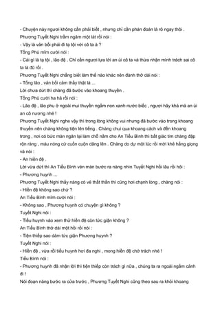 - Chuyện này ngươi không cần phải biết , nhưng chỉ cần phán đoán là rõ ngay thôi .
Phương Tuyết Nghi trầm ngâm một lát rồi nói :
- Vậy là vản bối phải đi tạ tội với cô ta à ?
Tống Phù mĩm cười nói :
- Cái gì là tạ tội , lão đệ . Chỉ cần ngươi lựa lời an ủi cô ta và thừa nhận mình trách sai cô
ta là đũ rồi .
Phương Tuyết Nghi chẳng biết làm thế nào khác nên đành thở dài nói :
- Tống lão , vản bối cảm thấy thật là ...
Lời chưa dứt thì chàng đã bước vào khoang thuyền .
Tống Phù cười ha hả rồi nói :
- Lão đệ , lão phu ở ngoài mui thuyền ngắm non xanh nước biếc , ngươi hãy khá mà an ủi
an cô nương nhé !
Phương Tuyết Nghi nghe vậy thì trong lòng không vui nhưng đã bước vào trong khoang
thuyền nên chàng không tiện lên tiếng . Chàng chui qua khoang cách và đến khoang
trong , nơi có bức màn ngăn lại làm chỗ nằm cho An Tiểu Bình thì bất giác tim chàng đập
rộn ràng , máu nóng cứ cuồn cuộn dâng lên . Chàng do dự một lúc rồi mới khẻ hắng giọng
và nói :
- An hiền đệ .
Lời vừa dứt thì An Tiểu Bình vén màn bước ra nàng nhìn Tuyết Nghi hồi lâu rồi hỏi :
- Phương huynh ...
Phương Tuyết Nghi thấy nàng có vẻ thất thần thì cũng hơi chạnh lòng , chàng nói :
- Hiền đệ không sao chứ ?
An Tiểu Bình mĩm cười nói :
- Không sao , Phương huynh có chuyện gì không ?
Tuyết Nghi nói :
- Tiểu huynh vào xem thử hiền đệ còn tức giận không ?
An Tiểu Bình thở dài một hồi rồi nói :
- Tiện thiếp sao dám tức giận Phương huynh ?
Tuyết Nghi nói :
- Hiền đệ , vừa rồi tiểu huynh hơi đa nghi , mong hiền đệ chớ trách nhé !
Tiểu Bình nói :
- Phương huynh đã nhận lời thì tiện thiếp còn trách gì nữa , chúng ta ra ngoài ngắm cảnh
đi !
Nói đoạn nàng bước ra cửa trước , Phương Tuyết Nghi cũng theo sau ra khỏi khoang
 
