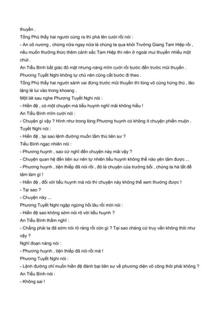 thuyền .
Tống Phù thấy hai người cùng ra thì phá lên cười rồi nói :
- An cô nương , chừng nữa ngay nữa là chúng ta qua khỏi Trường Giang Tam Hiệp rồi ,
nếu muốn thưởng thức thêm cảnh sắc Tam Hiệp thì nên ở ngoài mui thuyền nhiều một
chút .
An Tiểu Bình bất giác đỏ mặt nhưng nàng mĩm cười rồi bước đến trước mũi thuyền .
Phương Tuyết Nghi không tự chủ nên cũng cất bước đi theo .
Tống Phù thấy hai người sánh vai đứng trước mũi thuyền thì lòng vô cùng hứng thú , lão
lặng lẻ lui vào trong khoang .
Một lát sau nghe Phương Tuyết Nghi nói :
- Hiền đệ , có một chuyện mà tiểu huynh nghĩ mãi không hiểu !
An Tiểu Bình mĩm cười nói :
- Chuyện gì vậy ? Hình như trong lòng Phương huynh có không ít chuyện phiền muộn .
Tuyết Nghi nói :
- Hiền đệ , tại sao lệnh đường muốn tầm thù tiên sư ?
Tiểu Bình ngạc nhiên nói :
- Phương huynh , sao cứ nghĩ đến chuyện này mãi vậy ?
- Chuyện quan hệ đến tiên sư nên tự nhiên tiểu huynh không thể nào yên tâm được ...
- Phương huynh , tiện thiếp đã nói rồi , đó là chuyện của trưởng bối , chúng ta hà tất để
tâm làm gì !
- Hiền đệ , đối với tiểu huynh mà nói thì chuyện này không thể xem thường được !
- Tại sao ?
- Chuyện này ...
Phương Tuyết Nghi ngập ngừng hồi lâu rồi mới nói :
- Hiền đệ sao không sớm nói rõ với tiểu huynh ?
An Tiểu Bình thầm nghĩ :
- Chẳng phải ta đã sớm nói rõ ràng rồi còn gì ? Tại sao chàng cứ truy vấn không thôi như
vậy ?
Nghĩ đoạn nàng nói :
- Phương huynh , tiện thiếp đã nói rồi mà !
Phương Tuyết Nghi nói :
- Lệnh đường chỉ muốn hiền đệ đánh bại tiên sư về phương diện võ công thôi phải không ?
An Tiểu Bình nói :
- Không sai !
 