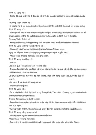 Trình Tử Vọng nói :
- Tại hạ đã phải nhân thủ đi điều tra nội tình, tin rằng trước khi trời tối sẽ có tin tức cho ba
vị.
Phương Thiên Thành nói :
- Ý của tại hạ là chỉ muốn điều tra rõ nội tình mà thôi, có thể lỗi thuộc về nhi tử của tại hạ.
Trình Tử Vọng nói :
- Bất luận thế nào đi nữa thì lệnh công tử cũng đã thọ thương, dù viện lý do thế nào thì đối
phương cũng không thể xuất thủ đánh người, huống hồ là đánh một vị đồng tử.
Phương Thiên Thành nói :
- Không thể nói vậy, song phương xuất thủ đánh nhau thì tất nhiên là khó lưu tình.
Trình Tử Vọng khẻ thở ra một hồi rồi nói :
- Phong độ của Phương đại hiệp thật khiến Trình mổ khâm phục.
Ngay lúc nầy đột nhiên có một giọng oang oang từ ngoài truyền vào :
- Khoái Thoái Trương Tam cầu kiến chủ nhân.
Trình Tử Vọng lớn tiếng nói :
- Vào đi!
Lão nhìn qua Trung Châu Tam Hiệp rồi tiếp :
- Trương Tam là thuộc hạ rất có năng lực của tại hạ, tại hạ phái hắn đi điều tra chuyện này,
có lẻ là hắn đã có tin tức hồi báo.
Lời chưa dứt thì đã thấy một đại hán cao to , mặc kinh trang bước vào, cước bộ cực kỳ
nhanh.
Hắn hành lễ với Trình Tử Vọng và nói :
- Tham kiến trang chủ.
Trình Tử Vọng nói :
- Ba vị này là đỉnh đỉnh đại danh trong Trung Châu Tam Hiệp, hôm nay ngươi có vinh hạnh
lắm mới được tương kiến đấy.
Trương Tam cúi người thi lễ và nói :
- Tiểu nhân được nghe đại danh ba vị đại hiệp đã lâu, hôm nay được diện kiến thật là tam
sinh hữu hạnh.
Phương Thiên Thành, Thạch Tuấn và lam y đại hán cùng khẻ nghiêng người hoàn lễ.
Trình Tử Vọng hắng giọng rồi hỏi :
- Trương Tam, ngươi dò hỏi sự việc như thế nào?
Khoái Thoái Trương Tam nói :
- Bọn chúng là người trên chiếc thuyền hoa neo ở bến nước trên sông Mân Giang.
 