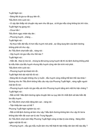 Tuyết Nghi nói :
- Đáng tiếc là gia sư đã quy tiên rồi .
Tiểu Bình mĩm cười nói :
- Vì vậy tiện thiếp nói chuyện này xem như đã qua , có lẻ gia mẫu cũng không tức khí nữa .
Tuyết Nghi hạ giọng nói :
- Chưa hẳn !
Tiểu Bình ngạc nhiên kêu lên :
- Phương huynh , chàng ...
Tuyết Nghi nói :
- Kỳ thực hiền đệ hiểu rõ hơn tiểu huynh mới phải , sợ rằng dụng tâm của lệnh đường
không phải chỉ như vậy .
An Tiểu Bình chợt biến sắc , nàng nói :
- Vậy huynh nói gia mẫu như thế nào ?
Tuyết Nghi nói :
- Hiền đệ , theo lý mà nói , chúng ta đã tương xưng huynh đệ thì dù lệnh đường không phải
là mẫu thân của tiểu huynh nhưng tiểu huynh cũng nên tôn kính mới phải .
Tiểu Bình mĩm cười nói :
- Phương huynh lại khách khí rồi .
Tuyết Nghi thở dài một hồi rồi nói :
- Đáng tiếc là chuyện không như ý muốn , tiểu huynh cũng chẳng thể làm thế nào khác !
Dường như An Tiểu Bình không hiểu câu này của Phương Tuyết Nghi , nàng ngẫn người
một lát rồi nói :
- Phương huynh muốn nói gia mẫu sẽ nhìn Phương huynh bằng ánh mắt thù hận chăng ?
Tuyết Nghi nói :
- Rất có thể ! Nếu lệnh đường nghe chuyện tiên sư quy tiên thì nhất định sẽ bảo hiền đệ
tìm tiểu huynh .
An Tiểu Bình chợt chấn động tâm can , nàng nói :
- Tiện thiếp làm sao có thể ?
Phương Tuyết Nghi nghiêm túc nói :
- Rất có thể lệnh đường sẽ làm như vậy ! Nếu lệnh đường không làm như vậy thì bà ta
không bảo hiền đệ vượt vạn lý vào Trung Nguyên .
An Tiểu Bình chợt cảm thấy Phương Tuyết Nghi cũng có đạo lý của chàng . Nàng trầm
ngâm một lát rồi nói :
- Phương huynh , nếu gia mẫu muốn làm như thế thật thì tiện thiếp nên làm thế nào đây ?
 