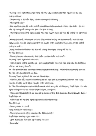 Phương Tuyết Nghi không ngờ nàng hỏi như vậy nên bất giác thộn người hồi lâu sau
chàng mới nói :
- Chuyện này là do hiền đệ tự có chủ trương thôi ! Nhưng ...
- Nhưng thế nào ?
- Một người dù giỏi đối nhân xử thế cũng không thể quên trách nhiệm hiếu thiện , do vậy
hiền đệ không thể không tuân lệnh của lệnh đường .
- Phương huynh nói thế nghĩa là sao ? Lẻ nào huynh muốn trở mặt đối kháng với tiện thiếp
?
- Không phải thế , tiểu huynh chỉ cho rằng hiền đệ không thể trái lệnh mẫu thân và một
ngày nào đó hiền đệ sẽ phụng mệnh tìm truyền nhân của Kiếm Thần , đến khi đó có thể
chúng ta phải ...
Chàng muốn nói bốn chữ "trở mặt đối kháng" nhưng lại không thể nói ra .
An Tiểu Bình nói :
- Phương huynh , chuyện này thật khiến cho tiện thiếp khó xử rồi .
Phương Tuyết Nghi mĩm cười nói :
- Hiền đệ cũng không cần khó xử , làm người chỉ cần hiểu một nữa chữ hiếu thì đã không
hổ thẹn với lương tâm rồi .
An Tiểu Bình làm sao có được sự khoáng đạt như chàng ? Nhất thời nàng không biết nói
thế nào nên đành lặng lẻ cúi đầu .
Phương Tuyết Nghi thở dài một hồi rồi nói tiếp :
- Hiền đệ , nếu tiểu huynh đoán không sai thì việc lệnh đường không tự thân vào Trung
Nguyên tìm tiên sư là tất có nguyên nhân bên trong .
An Tiểu Bình đang tìm cách nói thế nào để tránh xung đột với Phương Tuyết Nghi , lúc nầy
nghe chàng nói vậy thì linh cơ chợt sáng ra , nàng nói :
- Không sai ! Quả nhiên là gia mẫu có lý do nên không đích thân vào Trung Nguyên được !
Tuyết Nghi nói :
- Hiền đệ có thể nói cho nghe nguyên nhân được không ?
Tiểu Bình nói :
- Đương nhiên là có thể .
Nang mĩm cười và nói tiếp :
- Phương huynh võ công của gia mẫu đã bị phế rồi !
Tuyết Nghi vô cùng ngạc nhiên nói :
- Lệnh đường đã mất toàn bộ võ công rồi sao ?
- Đúng vậy !
 