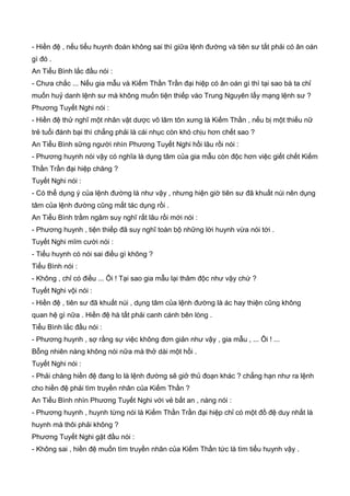 - Hiền đệ , nếu tiểu huynh đoán không sai thì giữa lệnh đường và tiên sư tất phải có ân oán
gì đó .
An Tiểu Bình lắc đầu nói :
- Chưa chắc ... Nếu gia mẫu và Kiếm Thần Trần đại hiệp có ân oán gì thì tại sao bà ta chỉ
muốn huỷ danh lệnh sư mà không muốn tiện thiếp vào Trung Nguyên lấy mạng lệnh sư ?
Phương Tuyết Nghi nói :
- Hiền đệ thử nghĩ một nhân vật dược võ lâm tôn xưng là Kiếm Thần , nếu bị một thiếu nữ
trẻ tuổi đánh bại thì chẳng phải là cái nhục còn khó chịu hơn chết sao ?
An Tiểu Bình sững người nhìn Phương Tuyết Nghi hồi lâu rồi nói :
- Phương huynh nói vậy có nghĩa là dụng tâm của gia mẫu còn độc hơn việc giết chết Kiếm
Thần Trần đại hiệp chăng ?
Tuyết Nghi nói :
- Có thể dụng ý của lệnh đường là như vậy , nhưng hiện giờ tiên sư đã khuất núi nên dụng
tâm của lệnh đường cũng mất tác dụng rồi .
An Tiểu Bình trầm ngâm suy nghĩ rất lâu rồi mới nói :
- Phương huynh , tiện thiếp đã suy nghĩ toàn bộ những lời huynh vừa nói tới .
Tuyết Nghi mĩm cười nói :
- Tiểu huynh có nói sai điều gì không ?
Tiểu Bình nói :
- Không , chỉ có điều ... Ôi ! Tại sao gia mẫu lại thâm độc như vậy chứ ?
Tuyết Nghi vội nói :
- Hiền đệ , tiên sư đã khuất núi , dụng tâm của lệnh đường là ác hay thiện cũng không
quan hệ gì nữa . Hiền đệ hà tất phải canh cánh bên lòng .
Tiểu Bình lắc đầu nói :
- Phương huynh , sợ rằng sự việc không đơn giản như vậy , gia mẫu , ... Ôi ! ...
Bỗng nhiên nàng không nói nữa mà thở dài một hồi .
Tuyết Nghi nói :
- Phải chăng hiền đệ đang lo là lệnh đường sẽ giở thủ đoạn khác ? chẳng hạn như ra lệnh
cho hiền đệ phải tìm truyền nhân của Kiếm Thần ?
An Tiểu Bình nhìn Phương Tuyết Nghi với vẻ bất an , nàng nói :
- Phương huynh , huynh từng nói là Kiếm Thần Trần đại hiệp chỉ có một đồ đệ duy nhất là
huynh mà thôi phải không ?
Phương Tuyết Nghi gật đầu nói :
- Không sai , hiền đệ muốn tìm truyền nhân của Kiếm Thần tức là tìm tiểu huynh vậy .
 