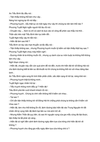 An Tiểu Bình lắc đầu nói :
- Tiện thiếp không thể làm như vậy .
Nàng hơi ngừng lại rồi nói tiếp :
- Phương huynh , nếu thật sự có một ngày như vậy thì chúng ta nên làm thế nào ?
Phương Tuyết Nghi ngẫn người hồi lâu rồi nói :
- Chuyện này ... Xem ra chỉ có cách là dựa vào võ công để phân cao thấp mà thôi .
Thần sắc trên mặt Tiểu Bình liên tục biến đổi .
Tuyết Nghi thấy vậy thì liền hỏi :
- Hiền đệ làm sao thế ?
Tiểu Bình vịn tay vào mạn thuyền và lắc đầu nói :
- Tiện thiếp không sao , nhưng Phương huynh muốn tỹ kiếm với tiện thiếp thật hay sao ?
Phương Tuyết Nghi chau mày thầm nghĩ :
- Đương nhiên là ta không muốn rồi , nhưng uy danh của sư môn buộc ta không thể không
làm như vậy .
Nghĩ đoạn chàng nói :
- Hiền đệ, chuyện này vẫn còn quá sớm để nói đến, trước khi hiền đệ trở về Đông Hải nói
cho lệnh đường biết là tiên sư đã khuất núi thì chúng ta không thể nói với nhau bằng đao
binh .
An Tiểu Bình nghe xong thì tinh thần phấn chấn, sắc diện rạng rỡ trở lại, nàng khẻ nói :
- Phương huynh thật là thông minh .
Tuyết Nghi ngạc nhiên hỏi lại :
- Tiểu huynh thông minh điều gì ? Hiền đệ !
Tiêu Bình phá lên cười khanh khách rồi nói :
- Phương huynh . Chúng ta vỉnh viển không thể tỉ kiếm với nhau .
- Tại sao ?
- Chỉ cần tiện thiếp không trở về Đông Hải thì chẳng phải chúng ta không cần tỉ kiếm với
nhau sao ?
- Hiền đệ, làm như thế không ổn rồi, lệnh đường bảo hiền đệ vào Trung Nguyên thì tất
nhiên rất kỳ vọng hiền đệ đánh bại tiên sư mà sớm trở về .
- Nhưng Kiếm Thần đã quy tiên, dù sao thì nguyện vọng của gia mẫu cũng đã đạt được,
tiện thiếp hà tất phải vội vàng .
- Hiền đệ có nghĩ đến cảnh lệnh đường ngày đêm tựa cửa trông chờ hiền đệ trở về
không ?
- Phương huynh cho rằng gia mẫu ngày đêm tựa cửa trông chờ à ?
 