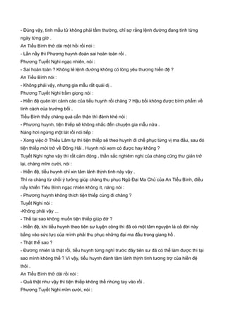 - Đúng vậy, tình mẫu tử không phải tầm thường, chỉ sợ rằng lệnh đường đang tính từng
ngày từng giờ .
An Tiểu Bình thở dài một hồi rồi nói :
- Lần nầy thì Phương huynh đoán sai hoàn toàn rồi .
Phương Tuyết Nghi ngạc nhiên, nói :
- Sai hoàn toàn ? Không lẻ lệnh đường không có lòng yêu thương hiền đệ ?
An Tiểu Bình nói :
- Không phải vậy, nhưng gia mẫu rất quái dị .
Phương Tuyết Nghi trầm giọng nói :
- Hiền đệ quên lời cảnh cáo của tiểu huynh rồi chăng ? Hậu bối không được bình phẩm về
tính cách của trưởng bối .
Tiểu Bình thấy chàng quá cẩn thận thì đành khẻ nói :
- Phương huynh, tiện thiếp sẽ không nhắc đến chuyện gia mẫu nữa .
Nàng hơi ngừng một lát rồi nói tiếp :
- Xong việc ở Thiếu Lâm tự thì tiện thiếp sẽ theo huynh đi chế phục từng vị ma đầu, sau đó
tiện thiếp mới trở về Đông Hải . Huynh nói xem có được hay không ?
Tuyết Nghi nghe vậy thì rất cảm động , thần sắc nghiêm nghị của chàng cũng thư giản trở
lại, chàng mĩm cười, nói :
- Hiền đệ, tiểu huynh chỉ xin tâm lảnh thịnh tình này vậy .
Thì ra chàng từ chối ý tưởng giúp chàng thu phục Ngũ Đại Ma Chủ của An Tiểu Bình, điều
nầy khiến Tiêu Bình ngạc nhiên không ít, nàng nói :
- Phương huynh không thích tiện thiếp cùng đi chăng ?
Tuyết Nghi nói :
-Không phải vậy ...
- Thế tại sao không muốn tiện thiếp giúp đở ?
- Hiền đệ, khi tiểu huynh theo tiên sư luyện công thì đã có một tâm nguyện là cả đời này
bằng vào sức lực của mình phải thu phục những đại ma đầu trong giang hồ .
- Thật thế sao ?
- Đương nhiên là thật rồi, tiểu huynh từng nghĩ trước đây tiên sư đã có thể làm được thì tại
sao mình không thể ? Vì vậy, tiểu huynh đành tâm lảnh thịnh tình tương trợ của hiền đệ
thôi .
An Tiểu Bình thở dài rồi nói :
- Quả thật như vậy thì tiện thiếp không thể nhúng tay vào rồi .
Phương Tuyết Nghi mĩm cười, nói :
 