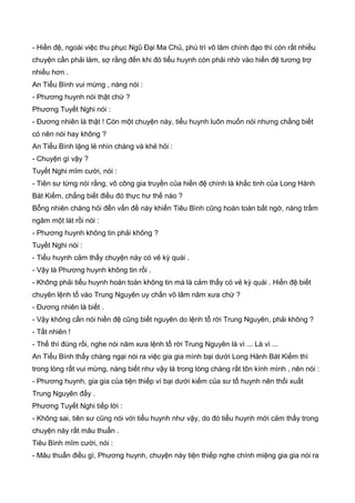 - Hiền đệ, ngoài việc thu phục Ngũ Đại Ma Chủ, phù trì võ lâm chính đạo thì còn rất nhiều
chuyện cần phải làm, sợ rằng đến khi đó tiểu huynh còn phải nhờ vào hiền đệ tương trợ
nhiều hơn .
An Tiểu Bình vui mừng , nàng nói :
- Phương huynh nói thật chứ ?
Phương Tuyết Nghi nói :
- Đương nhiên là thật ! Còn một chuyện này, tiểu huynh luôn muốn nói nhưng chẳng biết
có nên nói hay không ?
An Tiểu Bình lặng lẻ nhìn chàng và khẻ hỏi :
- Chuyện gì vậy ?
Tuyết Nghi mĩm cười, nói :
- Tiên sư từng nói rằng, võ công gia truyền của hiền đệ chính là khắc tinh của Long Hành
Bát Kiếm, chẳng biết điều đó thực hư thế nào ?
Bỗng nhiên chàng hỏi đến vấn đề này khiến Tiêu Bình cũng hoàn toàn bất ngờ, nàng trầm
ngâm một lát rồi nói :
- Phương huynh không tin phải không ?
Tuyết Nghi nói :
- Tiểu huynh cảm thấy chuyện này có vẻ kỳ quái .
- Vậy là Phương huynh không tin rồi .
- Không phải tiểu huynh hoàn toàn không tin mà là cảm thấy có vẻ kỳ quái . Hiền đệ biết
chuyên lệnh tổ vào Trung Nguyên uy chấn võ lâm năm xưa chứ ?
- Đương nhiên là biết .
- Vậy không cần nói hiền đệ cũng biết nguyên do lệnh tổ rời Trung Nguyên, phải không ?
- Tất nhiên !
- Thế thì đúng rồi, nghe nói năm xưa lệnh tổ rời Trung Nguyên là vì ... Là vì ...
An Tiểu Bình thấy chàng ngại nói ra việc gia gia mình bại dưới Long Hành Bát Kiếm thì
trong lòng rất vui mừng, nàng biết như vậy là trong lòng chàng rất tôn kính mình , nên nói :
- Phương huynh, gia gia của tiện thiếp vì bại dưới kiếm của sư tổ huynh nên thối xuất
Trung Nguyên đấy .
Phương Tuyết Nghi tiếp lời :
- Không sai, tiên sư cũng nói với tiểu huynh như vậy, do đó tiểu huynh mới cảm thấy trong
chuyện này rất mâu thuẩn .
Tiêu Bình mĩm cười, nói :
- Mâu thuẩn điều gì, Phương huynh, chuyện này tiện thiếp nghe chính miệng gia gia nói ra
 