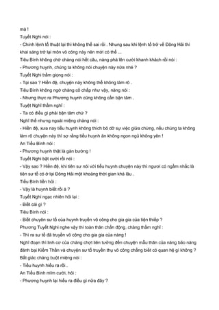 mà !
Tuyết Nghi nói :
- Chính lệnh tổ thuật lại thì không thể sai rồi . Nhung sau khi lệnh tổ trở về Đông Hải thì
khai sáng trở lại môn võ công này nên mới có thể ...
Tiêu Bình không chờ chàng nói hết câu, nàng phá lên cười khanh khách rồi nói :
- Phương huynh, chúng ta không nói chuyện này nữa nhé ?
Tuyết Nghi trầm giọng nói :
- Tại sao ? Hiền đệ, chuyện này không thể không làm rõ .
Tiêu Bình không ngờ chàng cố chấp như vậy, nàng nói :
- Nhưng thực ra Phương huynh cũng không cần bận tâm .
Tuyệt Nghĩ thầm nghĩ :
- Ta có điều gì phải bận tâm chứ ?
Nghĩ thế nhưng ngoài miệng chàng nói :
- Hiền đệ, xưa nay tiểu huynh không thích bõ dỡ sự việc giữa chừng, nếu chúng ta không
làm rõ chuyện này thì sợ rằng tiểu huynh ăn không ngon ngủ không yên !
An Tiểu Bình nói :
- Phương huynh thật là gàn bướng !
Tuyết Nghi bật cười rồi nói :
- Vậy sao ? Hiền đệ, khi tiên sư nói với tiểu huynh chuyện này thì ngươi có ngầm nhắc là
tiên sư tổ có ở lại Đông Hải một khoảng thời gian khá lâu .
Tiểu Bình liền hỏi :
- Vậy là huynh biết rồi à ?
Tuyết Nghi ngạc nhiên hỏi lại :
- Biết cái gì ?
Tiêu Bình nói :
- Biết chuyên sư tổ của huynh truyền võ công cho gia gia của tiện thiếp ?
Phương Tuyết Nghi nghe vậy thì toàn thân chấn động, chàng thầm nghĩ :
- Thì ra sư tổ đã truyền võ công cho gia gia của nàng !
Nghĩ đoạn thì linh cơ của chàng chợt liên tưởng đến chuyện mẫu thân của nàng bảo nàng
đánh bại Kiếm Thần và chuyện sư tổ truyền thụ võ công chẳng biết có quan hệ gì không ?
Bất giác chàng buột miệng nói :
- Tiểu huynh hiểu ra rồi .
An Tiểu Bình mĩm cười, hỏi :
- Phương huynh lại hiểu ra điều gì nữa đây ?
 