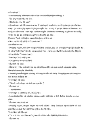 - Chuyện gì ?
- Lệnh tôn đang tuổi thanh niên thì tại sao tạ thế đột ngột như vậy ?
- Gia phụ vì gia mẫu mà chết .
- Có chuyện như thế sao ?
- Chuyện này xét đến cùng là vì sư tổ của huynh truyền thụ võ công cho gia gia của tiện
thiếp , gia mẫu ngày ngày đòi gia gia truyền thụ , nhưng vì gia gia đã hứa với lệnh sư tổ -
Long lão tiền bối là Thiên Hạc Trảm chỉ truyền cho nhi tử chớ không truyền cho thê thiếp ,
vì vậy mà gia gia không đồng ý truyền thụ cho gia mẫu .
Phương Tuyết Nghi càng ngạc nhiên hơn , chàng nói :
- Như vậy thì việc gì lệnh tôn phải chết ?
An Tiểu Bình nói :
- Phương huynh , tính tình của gia mẫu thật kỳ quái , sau khi không được gia gia truyền thụ
võ công Thiên Hạc Trảm thì càng quái gỡ hơn , nghe nói mấy lần bà ta ngầm hạ độc đối
với sư tổ của Phương huynh .
Tuyết Nghi buột miệng nói :
- Chuyện này thì quá quắt rồi .
Tiểu Bình nói tiếp :
- Đúng vậy ! Nếu không thì gia gia cũng không đến nỗi phải phế võ công của bà ta .
Nàng hơi ngừng lại rồi nói tiếp :
- Sau khi gia mẫu bị phế võ công thì Long lão tiền bối trở lại Trung Nguyên và không lâu
sau thì tiện thiếp ra đời .
Tuyết Nghi hỏi tiếp :
- Vậy rốt cuộc vì sao mà lệnh tôn qua đời ?
Tiểu Bình nói :
- Tức mà chết !
Tuyết Nghi tỏ vẻ không tin , chàng nói :
- Lệnh tôn là nhân vật võ công cao cường thì có lý nào bị lệnh đường làm cho tức mà
chết .
Tiểu Bình thở dài rồi nói :
- Phương huynh , chuyện này thì nói ra rất xấu hổ , vã lại còn quan hệ đến danh tiết của
gia mẫu nên quả thực tiện thiếp khó có thể hé môi .
Tuyết Nghi gật đầu nói :
- Thì ra là như vậy ! Nếu không tiện hé môi thì hiền đệ khỏi phải nói nữa .
Tiểu Bình nói :
 