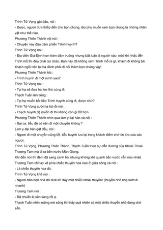Trình Tử Vọng gật đầu, nói :
- Được, ngươi đưa thiếp đến cho bọn chúng, lão phu muốn xem bọn chúng là những nhân
vật như thế nào.
Phương Thiên Thành vội nói :
- Chuyện này đâu dám phiền Trình huynh?
Trình Tử Vọng nói :
- Địa diện Gia Định hơn trăm dặm vuông nhưng bất luận là người nào, một khi nhắc đến
Trịnh mổ thì đều phải cúi chào. Bọn này đã không xem Trình mỗ ra gì, khách đi không bái
khách ngồi nên tại hạ đành phải đi hỏi thăm bọn chúng vậy!
Phương Thiên Thành hỏi :
- Trình huynh đi một mình sao?
Trình Tử Vọng nói :
- Tại hạ sẽ đưa hai trợ thủ cùng đi.
Thạch Tuấn lên tiếng :
- Tại hạ muốn bồi tiếp Trình huynh cùng đi, được chứ?
Trinh Tử Vọng cười ha hả rồi nói :
- Thạch huynh đệ muốn đi thì không còn gì tốt hơn.
Phương Thiên Thành nhìn qua lam y đại hán và nói :
- Đại ca, tiểu đệ có nên đi một chuyến không ?
Lam y đại hán gật đầu, nói :
- Ngươi đi một chuyến cũng tốt, tiểu huynh lưu lại trong khách điếm chờ tin tức của các
ngươi.
Trình Tử Vọng, Phương Thiên Thành, Thạch Tuấn theo sự dẫn đường của Khoái Thoái
Trương Tam mà đi ra bến nước Mân Giang.
Khi đến nơi thì đêm đã sang canh hai nhưng không khí quanh bến nước vẫn náo nhiệt.
Trương Tam chỉ tay về phía chiếc thuyền hoa neo ở giữa sông và nói :
- Là chiếc thuyền hoa đó.
Trình Tử Vọng khẻ nói :
- Ngươi bảo bọn nhà đò đưa tới đây một chiếc khoái thuyền! (thuyền nhỏ nhẹ lướt đi
nhanh)
Trương Tam nói :
- Đã chuẩn bị sẳn sàng rồi ạ.
Thạch Tuấn nhìn xuống mé sông thì thấy quả nhiên có một chiếc thuyền nhỏ đang chờ
sẳn.
 