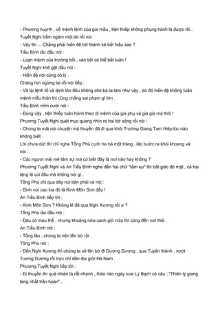 - Phương huynh , về mệnh lệnh của gia mẫu , tiện thiếp không phụng hành là được rồi .
Tuyết Nghi trầm ngâm một lát rồi nói :
- Vậy thì ... Chẳng phải hiền đệ trở thành kẻ bất hiếu sao ?
Tiểu Bình lắc đầu nói :
- Loạn mệnh của trưởng bối , vản bối có thể bất tuân !
Tuyết Nghi khẻ gật đầu nói :
- Hiền đệ nói cũng có lý .
Chàng hơi ngừng lại rồi nói tiếp :
- Vã lại lệnh tổ và lệnh tôn đều không cho bà ta làm như vậy , do đó hiền đệ không tuân
mệnh mẫu thân thì cũng chẳng sai phạm gì lớn .
Tiểu Bình mĩm cười nói :
- Đúng vậy , tiện thiếp tuân hành theo di mệnh của gia phụ và gia gia mà thôi !
Phương Tuyết Nghi quét mục quang nhìn ra hai bờ sông rồi nói :
- Chúng ta mãi nói chuyện mà thuyền đã đi qua khỏi Trường Giang Tam Hiệp lúc nào
không biết .
Lời chưa dứt thì chỉ nghe Tống Phù cười ha hả một tràng , lão bước ra khỏi khoang và
nói :
- Các ngươi mải mê tâm sự mà có biết đây là nơi nào hay không ?
Phương Tuyết Nghi và An Tiểu Bình nghe đến hai chữ "tâm sự" thì bất giác đỏ mặt , cả hai
lặng lẻ cúi đầu mà không nói gì .
Tống Phù chỉ qua dãy núi bên phải và nói :
- Dinh núi cao kia đó là Kinh Môn Sơn đấy !
An Tiểu Bình tiếp lời :
- Kinh Môn Sơn ? Không lẻ đã qua Nghi Xương rồi ư ?
Tống Phù lắc đầu nói :
- Đâu có mau thế , nhưng khoảng nữa canh giờ nữa thì cũng đến nơi thôi .
An Tiểu Bình nói :
- Tống lão , chúng ta nên lên bờ rồi .
Tống Phù nói :
- Đến Nghi Xương thì chúng ta sẽ lên bờ đi Dương Dương , qua Tuyên thành , vượt
Tương Dương rồi trực chỉ đến địa giới Hà Nam .
Phương Tuyết Nghi tiếp lời :
- Đi thuyền thì quả nhiên là rất nhanh , thảo nào ngày xưa Lý Bạch có câu : "Thiên lý giang
lang nhất trần hoàn" .
 