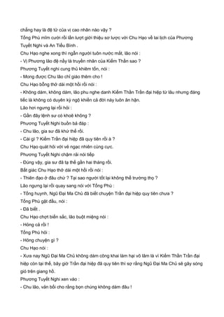 chẳng hay là đệ tử của vị cao nhân nào vậy ?
Tống Phù mĩm cười rồi lần lượt giới thiệu sơ lược với Chu Hạo về lai lịch của Phương
Tuyết Nghi và An Tiểu Bình .
Chu Hạo nghe xong thì ngẫn người tuôn nước mắt, lão nói :
- Vị Phương lão đệ nầy là truyền nhân của Kiếm Thần sao ?
Phương Tuyết nghi cung thủ khiêm tốn, nói :
- Mong được Chu lão chỉ giáo thêm cho !
Chu Hạo bỗng thở dài một hồi rồi nói :
- Không dám, không dám, lão phu nghe danh Kiếm Thần Trần đại hiệp từ lâu nhưng đáng
tiếc là không có duyên kỳ ngộ khiến cả đời này luôn ân hận.
Lão hơi ngưng lại rồi hỏi :
- Gần đây lệnh sư có khoẽ không ?
Phương Tuyết Nghi buồn bả đáp :
- Chu lão, gia sư đã khứ thế rồi.
- Cái gì ? Kiếm Trần đại hiệp đã quy tiên rồi à ?
Chu Hạo quát hỏi với vẻ ngạc nhiên cùng cực.
Phương Tuyết Nghi chậm rải nói tiếp
- Đúng vậy, gia sư đã tạ thế gần hai tháng rồi.
Bất giác Chu Hạo thở dài một hồi rồi nói :
- Thiên đạo ở đâu chứ ? Tại sao người tốt lại không thể trường thọ ?
Lão ngưng lại rồi quay sang nói với Tống Phù :
- Tống huynh, Ngũ Đại Ma Chủ đã biết chuyện Trần đại hiệp quy tiên chưa ?
Tống Phù gật đầu, nói :
- Đã biết .
Chu Hạo chợt biến sắc, lão buột miệng nói :
- Hỏng cả rồi !
Tống Phù hỏi :
- Hỏng chuyện gì ?
Chu Hạo nói :
- Xưa nay Ngũ Đại Ma Chủ không dám công khai làm hại võ lâm là vì Kiếm Thần Trần đại
hiệp còn tại thế, bây giờ Trần đại hiệp đã quy tiên thì sợ rằng Ngũ Đại Ma Chủ sẽ gây sóng
gió trên giang hồ.
Phương Tuyết Nghi xen vào :
- Chu lão, vản bối cho rằng bọn chúng không dám đâu !
 