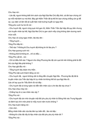 Chu Hạo nói :
- Lão đệ, ngươi không biết tính cách của Ngũ Đại Ma Chủ đấy thôi, cả đời bọn chúng chỉ
sợ mỗi một lệnh sư mà thôi. Bây giờ Kiếm Thần đã tạ thế thì bọn chúng chẳng còn gì để
sợ, cục diện võ lâm tất sẽ xuất hiện một trường huyết vũ ngay thôi.
Tống phù cười ha hả rồi nói :
- Chu huynh đệ, ngươi cũng quá nhỏ gan rồi, Kiếm Thần Trần đại hiệp đã quy tiên nhưng
còn truyền nhân tại thế, Ngũ Đại Ma Chủ to gan cách mấy cũng không dám dương nanh
múa vuốt.
Chu Hạo vô cùng ngạc nhiên, lão kêu lên :
- Tống huynh ...
Tống Phù tiếp lời :
- Thế nào ? Không lẻ Chu huynh đệ không tin lời lão phu ?
Chu Hạo gượng cười nói :
- Không phải là không tin , chỉ có điều ...
Tống Phù cắt lời , nói :
- Chỉ có điều thế nào ? Ngươi cho rằng Phương lão đệ còn quá trẻ nên không phải là đối
thủ của Ngũ Ma phải không ?
Chu Hạo gật đầu nói :
- Tống huynh liệu đoán như thần .
Tống Phù bật cười thành tiếng và nói :
- Chu huynh đệ , ngươi không cần lo lắng đến chuyện Ngũ Ma . Phương lão đệ đã là
truyền nhân của Trần đại hiệp thì tự nhiên là không thể bõ qua Ngũ Ma rồi .
Lão chỉ tay qua An Tiểu Bình rồi nói tiếp :
- Chu huynh đệ có từng nghe nói đến tiền nhân của vị An lão đệ này chưa ?
Chu Hạo chau mày nói :
- Chẳng hay là vị cao nhân nào vậy ?
Tống Phù nói :
- Chu huynh đệ còn nhớ chuyện một đôi phu phụ kỳ nhân từ Đông Hải vào Trung Nguyên
và đánh bại chín môn phái từ mấy mươi năm trước không ?
Chu Hạo buột miệng nói :
- Còn nhớ .
Bỗng nhiên thần sắc của lão liên tục biến đổi , lão nói tiếp :
- Không lẻ vị lão đệ nầy là hậu nhân của đôi phu phụ kỳ nhân đó ?
Tống Phù nói :
 