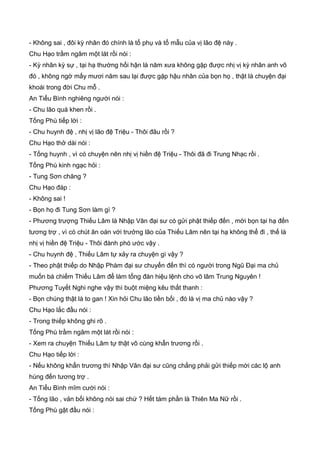 - Không sai , đôi kỳ nhân đó chính là tổ phụ và tổ mẫu của vị lão đệ này .
Chu Hạo trầm ngâm một lát rồi nói :
- Kỳ nhân kỳ sự , tại hạ thường hối hận là năm xưa không gặp được nhị vị kỳ nhân anh võ
đó , không ngờ mấy mươi năm sau lại được gặp hậu nhân của bọn họ , thật là chuyện đại
khoái trong đời Chu mỗ .
An Tiểu Bình nghiêng người nói :
- Chu lão quá khen rồi .
Tống Phù tiếp lời :
- Chu huynh đệ , nhị vị lão đệ Triệu - Thôi đâu rồi ?
Chu Hạo thở dài nói :
- Tống huynh , vì có chuyện nên nhị vị hiền đệ Triệu - Thôi đã đi Trung Nhạc rồi .
Tống Phù kinh ngạc hỏi :
- Tung Sơn chăng ?
Chu Hạo đáp :
- Không sai !
- Bọn họ đi Tung Sơn làm gì ?
- Phương trượng Thiếu Lâm là Nhập Vân đại sư có gửi phật thiếp đến , mời bọn tại hạ đến
tương trợ , vì có chút ân oán với trưởng lão của Thiếu Lâm nên tại hạ không thể đi , thế là
nhị vị hiền đệ Triệu - Thôi đành phó ước vậy .
- Chu huynh đệ , Thiếu Lâm tự xảy ra chuyện gì vậy ?
- Theo phật thiếp do Nhập Phàm đại sư chuyển đến thì có người trong Ngũ Đại ma chủ
muốn bá chiếm Thiếu Lâm để làm tổng đàn hiệu lệnh cho võ lâm Trung Nguyên !
Phương Tuyết Nghi nghe vậy thì buột miệng kêu thất thanh :
- Bọn chúng thật là to gan ! Xin hỏi Chu lão tiền bối , đó là vị ma chủ nào vậy ?
Chu Hạo lắc đầu nói :
- Trong thiếp không ghi rõ .
Tống Phù trầm ngâm một lát rồi nói :
- Xem ra chuyện Thiếu Lâm tự thật vô cùng khẩn trương rồi .
Chu Hạo tiếp lời :
- Nếu không khẩn trương thì Nhập Vân đại sư cũng chẳng phải gửi thiếp mời các lộ anh
hùng đến tương trợ .
An Tiểu Bình mĩm cười nói :
- Tống lão , vản bối không nói sai chứ ? Hết tám phần là Thiên Ma Nữ rồi .
Tống Phù gật đầu nói :
 