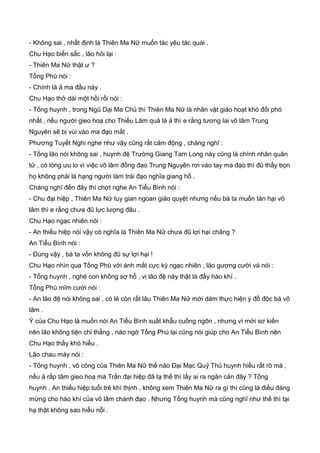 - Không sai , nhất định là Thiên Ma Nữ muốn tác yêu tác quái .
Chu Hạo biến sắc , lão hỏi lại :
- Thiên Ma Nữ thật ư ?
Tống Phù nói :
- Chính là ả ma đầu này .
Chu Hạo thở dài một hồi rồi nói :
- Tống huynh , trong Ngũ Dại Ma Chủ thì Thiên Ma Nữ là nhân vật giảo hoạt khó đối phó
nhất , nếu người gieo hoạ cho Thiếu Lâm quả là ả thì e rằng tương lai võ lâm Trung
Nguyên sẽ bị vùi vào ma đạo mất .
Phương Tuyết Nghi nghe như vậy cũng rất cảm động , chàng nghĩ :
- Tống lão nói không sai , huynh đệ Trường Giang Tam Long này cũng là chính nhân quân
tử , có lòng ưu lo vì việc võ lâm đồng đạo Trung Nguyên rơi vào tay ma đạo thì đũ thấy bọn
họ không phải là hạng người làm trái đạo nghĩa giang hồ .
Cháng nghĩ đến đây thì chợt nghe An Tiểu Bình nói :
- Chu đại hiệp , Thiên Ma Nữ tuy gian ngoan giảo quyệt nhưng nếu bà ta muốn tàn hại võ
lâm thì e rằng chưa đũ lực lượng đâu .
Chu Hạo ngạc nhiên nói :
- An thiếu hiệp nói vậy có nghĩa là Thiên Ma Nữ chưa đũ lợi hại chăng ?
An Tiểu Bình nói :
- Đúng vậy , bà ta vốn không đũ sự lợi hại !
Chu Hạo nhìn qua Tống Phù với ánh mắt cực kỳ ngạc nhiên , lão gượng cười và nói :
- Tống huynh , nghé con không sợ hổ , vị lão đệ này thật là đầy hào khí .
Tống Phù mĩm cười nói :
- An lão đệ nói không sai , có lẻ còn rất lâu Thiên Ma Nữ mới dám thực hiện ý đồ độc bá võ
lâm .
Ý của Chu Hạo là muốn nói An Tiểu Bình xuất khẫu cuồng ngôn , nhưng vì mới sơ kiến
nên lão không tiện chỉ thẳng , nào ngờ Tống Phù lại cũng nói giúp cho An Tiểu Bình nên
Chu Hạo thấy khó hiểu .
Lão chau mày nói :
- Tống huynh , võ công của Thiên Ma Nữ thế nào Đại Mạc Quỷ Thủ huynh hiểu rất rõ mà ,
nếu ả rấp tâm gieo hoạ mà Trần đại hiệp đã tạ thế thì lấy ai ra ngăn cản đây ? Tống
huynh , An thiếu hiệp tuổi trẻ khí thịnh , không xem Thiên Ma Nữ ra gì thì cũng là điều đáng
mừng cho hào khí của võ lâm chánh đạo . Nhưng Tống huynh mà cũng nghĩ như thế thì tại
hạ thật không sao hiểu nỗi .
 