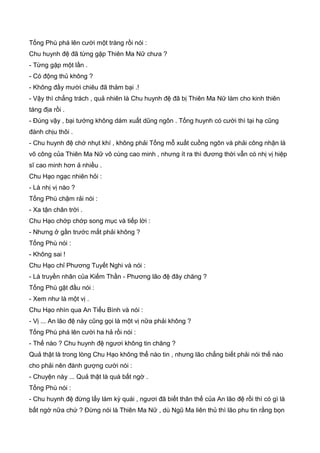Tống Phù phá lên cười một tràng rồi nói :
Chu huynh đệ đã từng gặp Thiên Ma Nữ chưa ?
- Từng gặp một lần .
- Có động thủ không ?
- Không đầy mười chiêu đã thảm bại .!
- Vậy thì chẳng trách , quả nhiên là Chu huynh đệ đã bị Thiên Ma Nữ làm cho kinh thiên
táng địa rồi .
- Đúng vậy , bại tướng không dám xuất dũng ngôn . Tống huynh có cười thì tại hạ cũng
đành chịu thôi .
- Chu huynh đệ chớ nhụt khí , không phải Tống mỗ xuất cuồng ngôn và phải công nhận là
võ công của Thiên Ma Nữ vô cùng cao minh , nhưng ít ra thì đương thời vẫn có nhị vị hiệp
sĩ cao minh hơn ả nhiều .
Chu Hạo ngạc nhiên hỏi :
- Là nhị vị nào ?
Tống Phù chậm rải nói :
- Xa tận chân trời .
Chu Hạo chớp chớp song mục và tiếp lời :
- Nhưng ở gần trước mắt phải không ?
Tống Phù nói :
- Không sai !
Chu Hạo chỉ Phương Tuyết Nghi và nói :
- Là truyền nhân của Kiếm Thần - Phương lão đệ đây chăng ?
Tống Phù gật đầu nói :
- Xem như là một vị .
Chu Hạo nhìn qua An Tiểu Bình và nói :
- Vị ... An lão đệ này cũng gọi là một vị nữa phải không ?
Tống Phù phá lên cười ha hả rồi nói :
- Thế nào ? Chu huynh đệ ngươi không tin chăng ?
Quả thật là trong lòng Chu Hạo không thể nào tin , nhưng lão chẳng biết phải nói thế nào
cho phải nên đành gượng cười nói :
- Chuyện này ... Quả thật là quá bất ngờ .
Tống Phù nói :
- Chu huynh đệ đừng lấy làm kỳ quái , ngươi đã biết thân thế của An lão đệ rồi thì có gì là
bất ngờ nữa chứ ? Đừng nói là Thiên Ma Nữ , dù Ngũ Ma liên thủ thì lão phu tin rằng bọn
 