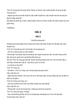 Trình Tử Vọng đưa Phương Thiên Thành và Thạch Tuấn xuống thuyền rồi quay lại dặn
Trương Tam :
- Ngươi gọi các huynh đệ chuẩn bị mấy chiếc thuyền lớn, nếu thuyền hoa kia bõ chạy thì
lập tức ngăn chận lại!
Nói đoạn lão phát tay ra hiệu, chiếc thuyền nhỏ từ từ rồi bờ và tiến về chiếc thuyền hoa neo
giữa dòng.
123456sdv
Hồi 2
Hồi 2
Gia Định phong vân
Khoảng cách không đầy mười trượng nên chớp mắt chiếc thuyền nhỏ đã tiếp cận chiếc
thuyền hoa.
Trình Tử Vọng đứng trước mũi thuyền và cao giọng nói :
- Xin hỏi vị nào là quản sự trên thuyền?
Trên thuyền hoa đóng chặt cửa khoang, bên ngoài buông rèm dây, tuy bên trong có ánh
đèn nhưng từ ngoài nhìn vào không thấy được gì.
Sau khi Trình Tử Vọng gọi một lần nữa thì khoang thuyền chợt mở, nhờ ánh đèn hắt ra
nên thấy một đại hán mặt rỗ , mặc hắc y bước ra và hỏi :
- Là những ai dưới đó?
Trình Tử Vọng nói :
- Gia Định - Trình Tử Vọng, các hạ từng nghe bao giờ chưa?
Hắc y đại hán nói :
- Nghe đại danh đã lâu, hôm nay mới có cơ hội hạnh ngộ, nhưng chẳng hay các hạ đến có
điều chi chỉ giáo?
Trình Tử Vọng cười nhạt, nói :
- Các hạ có phải là chủ nhân của chiếc thuyền hoa này không?
Hác y đại hán nói :
- Không dám, tại hạ là Vương Hợp, chẳng qua là kẻ tùy tùng thôi.
Trình Tử Vọng nén giận, nói tiếp :
- Các hạ đã không thể tác chủ thì xin thông báo một tiếng là có Trình mổ cầu kiến.
Vương Hợp chau mày nói :
 