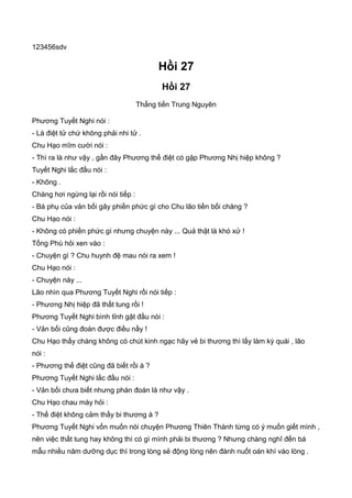 123456sdv
Hồi 27
Hồi 27
Thẳng tiến Trung Nguyên
Phương Tuyết Nghi nói :
- Là điệt tử chứ không phải nhi tử .
Chu Hạo mĩm cười nói :
- Thì ra là như vậy , gần đây Phương thế điệt có gặp Phương Nhị hiệp không ?
Tuyết Nghi lắc đầu nói :
- Không .
Chàng hơi ngừng lại rồi nói tiếp :
- Bá phụ của vản bối gây phiền phức gì cho Chu lão tiền bối chăng ?
Chu Hạo nói :
- Không có phiền phức gì nhưng chuyện này ... Quả thật là khó xử !
Tống Phù hỏi xen vào :
- Chuyện gì ? Chu huynh đệ mau nói ra xem !
Chu Hạo nói :
- Chuyện này ...
Lão nhìn qua Phương Tuyết Nghi rồi nói tiếp :
- Phương Nhị hiệp đã thất tung rồi !
Phương Tuyết Nghi bình tỉnh gật đầu nói :
- Vản bối cũng đoán được điều nầy !
Chu Hạo thấy chàng không có chút kinh ngạc hãy vẻ bi thương thì lấy làm kỳ quái , lão
nói :
- Phương thế điệt cũng đã biết rồi à ?
Phương Tuyết Nghi lắc đầu nói :
- Vản bối chưa biết nhưng phán đoán là như vậy .
Chu Hạo chau mày hỏi :
- Thế điệt không cảm thấy bi thương à ?
Phương Tuyết Nghi vốn muốn nói chuyện Phương Thiên Thành từng có ý muốn giết mình ,
nên việc thất tung hay không thì có gì mình phải bi thương ? Nhưng chàng nghĩ đến bá
mẫu nhiều năm dưỡng dục thì trong lòng sẻ động lòng nên đành nuốt oán khí vào lòng .
 