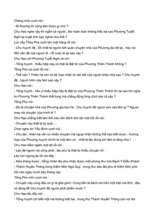 Chàng mĩm cười nói :
- Bi thương thì cũng làm được gì chứ ?
Chu Hạo nghe vậy thì ngẫn cả người , lão hoàn toàn không hiểu tại sao Phương Tuyết
Nghi lại tuyệt tình bạc nghĩa như thế ?
Lúc nầy Tống Phù cười lớn một tràng rồi nói :
- Chu huynh đệ , tốt nhất là ngươi bớt quản chuyện nhà của Phương lão đệ lại , hãy nói
đến vấn đề của ngươi đi , rốt cuộc là tại sao vậy ?
Chu Hạo chỉ Phương Tuyết Nghi và nói :
- Tống huynh , thiếu hiệp này có thật là điệt tử của Phương Thiên Thành không ?
Tống Phù cả cười rồi nói :
- Thế nào ? Thiên hạ còn có kẻ mạo nhận là vản bối của người khác nữa sao ? Chu huynh
đệ , ngươi hôm nay làm sao vậy ?
Chu Hạo nói :
- Tống huynh , nếu vị thiếu hiệp nầy là điệt tử của Phương Thiên Thành thì tại sao khi nghe
tin Phương Thiên Thành thất tung mà chẳng động lòng chút nào cả vậy ?
Tống Phù nói :
- Đó là chuyện nhà của Phương gia bọn họ , Chu huynh đệ ngươi xen vào làm gì ? Ngươi
mau nói chuyện của mình đi ?
Chu Hạo chẳng biết làm thế nào nên đành thở dài một hồi rồi nói :
- Chuyện này thật là kỳ quái ...
Ch
