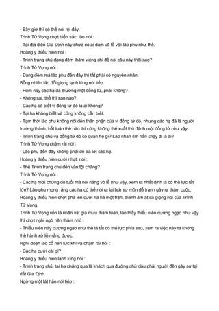 - Bây giờ thì có thể nói rồi đấy.
Trình Tử Vọng chợt biến sắc, lão nói :
- Tại địa diện Gia Định này chưa có ai dám vô lễ với lão phu như thế.
Hoàng y thiếu niên nói :
- Trình trang chủ đang đêm thăm viếng chỉ để nói câu này thôi sao?
Trình Tử Vọng nói :
- Đang đêm mà lão phu đến đây thì tất phải có nguyên nhân.
Bỗng nhiên lão đổi giọng lạnh lùng nói tiếp :
- Hôm nay các hạ đả thương một đồng tử, phải không?
- Không sai, thế thì sao nào?
- Các hạ có biết vị đồng tử đó là ai không?
- Tại hạ không biết và cũng không cần biết.
- Tạm thời lão phu không nói đến thân phận của vị đồng tử đó, nhưng các hạ đã là người
trưởng thành, bất luận thế nào thì cũng không thể xuất thủ đánh một đồng tử như vậy.
- Trình trang chủ và đồng tử đó có quan hệ gì? Lão nhân ôm hắn chạy đi là ai?
Trình Tử Vọng chậm rải nói :
- Lão phu đến đây không phải để trả lời các hạ.
Hoàng y thiếu niên cười nhạt, nói :
- Thế Trình trang chủ đến vấn tội chăng?
Trình Tử Vọng nói :
- Các hạ mới chừng đó tuổi mà nói năng vô lễ như vậy, xem ra nhất định là có thế lực rất
lớn? Lão phu mong rằng các hạ có thể nói ra lại lịch sư môn để tranh gây ra thảm cuộc.
Hoàng y thiếu niên chợt phá lên cười ha hả một trận, thanh âm át cả giọng nói của Trình
Tử Vọng.
Trình Tử Vọng vốn là nhân vật già mưu thâm toán, lão thấy thiếu niên cương ngạo như vậy
thì chợt nghi ngờ nên thầm nhủ :
- Thiếu niên này cương ngạo như thế là tất có thế lực phía sau, xem ra việc này ta không
thể hành xử lỗ mảng được.
Nghĩ đoạn lão cố nén tức khí và chậm rải hỏi :
- Các hạ cười cái gì?
Hoàng y thiếu niên lạnh lùng nói :
- Trình trang chủ, tại hạ chẳng qua là khách qua đường chứ đâu phải người đến gây sự tại
đất Gia Định.
Ngừng một lát hắn nói tiếp :
 