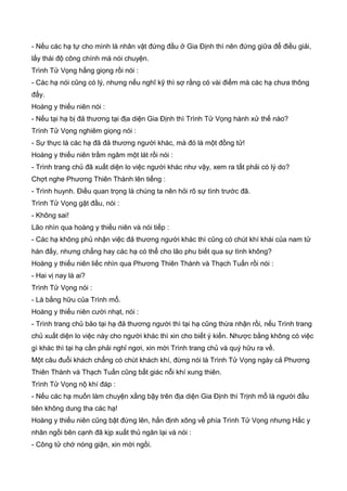 - Nếu các hạ tự cho mình là nhân vật đứng đầu ở Gia Định thì nên đứng giữa để điều giải,
lấy thái độ công chính mà nói chuyện.
Trình Tử Vọng hắng giọng rồi nói :
- Các hạ nói cũng có lý, nhưng nếu nghĩ kỹ thì sợ rằng có vài điểm mà các hạ chưa thông
đấy.
Hoàng y thiếu niên nói :
- Nếu tại hạ bị đả thương tại địa diện Gia Định thì Trình Tử Vọng hành xử thế nào?
Trình Tử Vọng nghiêm giọng nói :
- Sự thực là các hạ đã đả thương người khác, mà đó là một đồng tử!
Hoàng y thiếu niên trầm ngâm một lát rồi nói :
- Trình trang chủ đã xuất diện lo việc người khác như vậy, xem ra tất phải có lý do?
Chợt nghe Phương Thiên Thành lên tiếng :
- Trình huynh. Điều quan trọng là chúng ta nên hỏi rõ sự tình trước đã.
Trình Tử Vọng gật đầu, nói :
- Không sai!
Lão nhìn qua hoàng y thiếu niên và nói tiếp :
- Các hạ không phủ nhận việc đả thương người khác thì cũng có chút khí khái của nam tử
hán đấy, nhưng chẳng hay các hạ có thể cho lão phu biết qua sự tình không?
Hoàng y thiếu niên liếc nhìn qua Phương Thiên Thành và Thạch Tuấn rồi nói :
- Hai vị nay là ai?
Trình Tử Vọng nói :
- Là bằng hữu của Trình mổ.
Hoàng y thiếu niên cười nhạt, nói :
- Trình trang chủ bảo tại hạ đả thương người thì tại hạ cũng thừa nhận rồi, nếu Trình trang
chủ xuất diện lo việc này cho người khác thì xin cho biết ý kiến. Nhược bằng không có việc
gì khác thì tại hạ cần phải nghỉ ngơi, xin mời Trình trang chủ và quý hữu ra về.
Một câu đuổi khách chẳng có chút khách khí, đừng nói là Trình Tử Vọng ngày cả Phương
Thiên Thành và Thạch Tuấn cũng bất giác nỗi khí xung thiên.
Trình Tử Vọng nộ khí đáp :
- Nếu các hạ muốn làm chuyện xằng bậy trên địa diện Gia Định thì Trịnh mổ là người đầu
tiên không dung tha các hạ!
Hoàng y thiếu niên cũng bật đứng lên, hắn định xông về phía Trình Tử Vọng nhưng Hắc y
nhân ngồi bên cạnh đã kịp xuất thủ ngăn lại và nói :
- Công tử chớ nóng giận, xin mời ngồi.
 