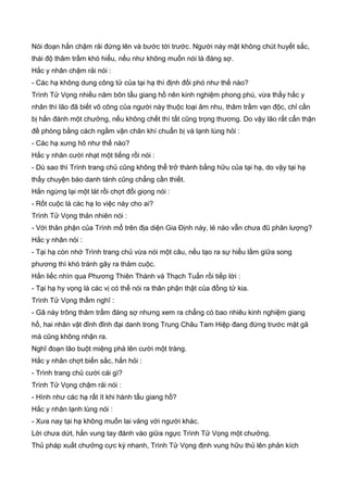 Nói đoạn hắn chậm rải đứng lên và bước tới trước. Người này mặt không chút huyết sắc,
thái độ thâm trầm khó hiểu, nếu như không muốn nói là đáng sợ.
Hắc y nhân chậm rải nói :
- Các hạ không dung công tử của tại hạ thì định đối phó như thế nào?
Trình Tử Vọng nhiều năm bôn tẩu giang hồ nên kinh nghiệm phong phú, vừa thấy hắc y
nhân thì lão đã biết võ công của người này thuộc loại âm nhu, thâm trầm vạn độc, chỉ cần
bị hắn đánh một chưởng, nếu không chết thì tất cũng trọng thương. Do vậy lão rất cẩn thận
đề phòng bằng cách ngầm vận chân khí chuẩn bị và lạnh lùng hỏi :
- Các hạ xưng hô như thế nào?
Hắc y nhân cười nhạt một tiếng rồi nói :
- Dù sao thì Trình trang chủ cũng không thể trở thành bằng hữu của tại hạ, do vậy tại hạ
thấy chuyện báo danh tánh cũng chẳng cần thiết.
Hắn ngừng lại một lát rồi chợt đổi giọng nói :
- Rốt cuộc là các hạ lo việc này cho ai?
Trình Tử Vọng thản nhiên nói :
- Với thân phận của Trình mổ trên địa diện Gia Định này, lẻ nào vẫn chưa đũ phân lượng?
Hắc y nhân nói :
- Tại hạ còn nhớ Trình trang chủ vừa nói một câu, nếu tạo ra sự hiểu lầm giữa song
phương thì khó tránh gây ra thảm cuộc.
Hắn liếc nhìn qua Phương Thiên Thành và Thạch Tuấn rồi tiếp lời :
- Tại hạ hy vọng là các vị có thể nói ra thân phận thật của đồng tử kia.
Trình Tử Vọng thầm nghĩ :
- Gã này trông thâm trầm đáng sợ nhưng xem ra chẳng có bao nhiêu kinh nghiệm giang
hồ, hai nhân vật đỉnh đỉnh đại danh trong Trung Châu Tam Hiệp đang đứng trước mặt gã
mà cũng không nhận ra.
Nghĩ đoạn lão buột miệng phá lên cười một tràng.
Hắc y nhân chợt biến sắc, hắn hỏi :
- Trình trang chủ cười cái gì?
Trình Tử Vọng chậm rải nói :
- Hình như các hạ rất ít khi hành tẩu giang hồ?
Hắc y nhân lạnh lùng nói :
- Xưa nay tại hạ không muốn lai vảng với người khác.
Lời chưa dứt, hắn vung tay đánh vào giữa ngực Trình Tử Vọng một chưởng.
Thủ pháp xuất chưởng cực kỳ nhanh, Trình Tử Vọng định vung hữu thủ lên phản kích
 