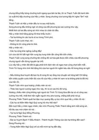 nhưng bỗng thấy bóng chưởng lướt ngang qua bên tai lão, thì ra Thạch Tuấn đã tranh tiên
cơ xuất thủ tiếp chưởng của Hắc y nhân. Song chưởng vừa tương tiếp thì nghe "ầm" một
tiếng .
Thạch Tuấn và Hắc y nhân đều lui ra sau một bước.
Song phương đều không ngờ võ công của đối phương lại cao cường như vậy.
Nhất thời cả hai đều sửng sờ nhìn nhau từ chân tới đầu.
Hắc y nhân khẻ hắng giọng rồi khai khẩu trước :
- Tại hạ không tin các hạ là võ sư trong Trình phủ.
Thạch Tuấn cười nhạt, nói :
- Không tin thì cũng phải tin thôi.
Hắc y nhân nói :
- Các hạ cũng khá ngông cuồng đấy!
Lời vừa dứt thì bất ngờ hắn vung tay tung chân tấn công liền bốn chiêu.
Thạch Tuấn vung song chưởng lên chống đở và hóa giải được bốn chiêu của đối phương
nhưng người vẫn đứng nguyên tại chổ.
Lúc nầy hắc y nhân đã biết là gặp phải kình địch nên vẻ ngạo mạn cũng chợt biến mất .
Trình Tử Vọng nhìn tình thế động thủ của hai người thì ngầm kêu xấu hổ trong lòng và nghĩ
:
- Nếu không đưa huynh đệ bọn họ đi cùng thì sợ rằng mọi chuyện sẽ hỏng bét! Chỉ bằng
bốn chiêu quyền cước thần tốc vừa rồi của Hắc y nhân thì xem ra ta không phải là đối thủ
của hắn rồi .
Thạch Tuấn nhìn qua hoàng y thiếu niên và nói :
- Thảo nào ngươi cương ngạo như vậy, thì ra có cao thủ đở lưng.
Hoàng y thiếu niên cũng không ngờ người do Trình Tử Vọng đưa đến lại có võ công cao
cường như thế, nhất thời hắn ngẫn người như pho tượng, chẳng biết phải nói gì.
Phương Thiên Thành quét hai đạo mục quang đầy uy lực nhìn qua hắc y nhân rồi nói :
- Các hạ và Kiếm Môn Ngũ Quỷ xưng hô như thế nào?
Đến lượt Hắc y nhân ngạc nhiên, hắn nhìn Phương Thiên Thành bằng ánh mắt sửng sờ,
hồi lâu sau mới chậm rải nói :
- Tại hạ là Ngũ Quỷ Đổng Phương.
Phương Thiên Thành nói :
- Đại sư huynh Bạch Y Điếu Khách - Thành Huyền Thông của các hạ không đến sao?
Dong Phuong nói :
- Trong Kiếm Môn Ngũ Quỷ chỉ có mỗi mình tại hạ đến đây.
 