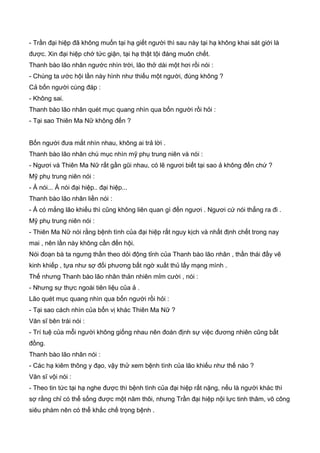 - Trần đại hiệp đã không muốn tại hạ giết người thì sau này tại hạ không khai sát giới là
được. Xin đại hiệp chớ tức giận, tại hạ thật tội đáng muôn chết.
Thanh bào lão nhân ngước nhìn trời, lão thở dài một hơi rồi nói :
- Chúng ta ước hội lần này hình như thiếu một người, đúng không ?
Cả bốn người cùng đáp :
- Không sai.
Thanh bào lão nhân quét mục quang nhìn qua bốn người rồi hỏi :
- Tại sao Thiên Ma Nữ không đến ?
Bốn người đưa mắt nhìn nhau, không ai trả lời .
Thanh bào lão nhân chú mục nhìn mỹ phụ trung niên và nói :
- Ngươi và Thiên Ma Nữ rất gần gũi nhau, có lẽ ngươi biết tại sao ả không đến chứ ?
Mỹ phụ trung niên nói :
- Ả nói... Ả nói đại hiệp.. đại hiệp...
Thanh bào lão nhân liền nói :
- Ả có mắng lão khiếu thì cũng không liên quan gì đến ngươi . Ngươi cứ nói thẳng ra đi .
Mỹ phụ trung niên nói :
- Thiên Ma Nữ nói rằng bệnh tình của đại hiệp rất nguy kịch và nhất định chết trong nay
mai , nên lần này không cần đến hội.
Nói đoạn bà ta ngưng thần theo dỏi động tỉnh của Thanh bào lão nhân , thần thái đầy vẽ
kinh khiếp , tựa như sợ đối phương bất ngờ xuất thủ lấy mạng mình .
Thế nhưng Thanh bào lão nhân thản nhiên mỉm cười , nói :
- Nhưng sự thực ngoài tiên liệu của ả .
Lão quét mục quang nhìn qua bốn người rồi hỏi :
- Tại sao cách nhìn của bốn vị khác Thiên Ma Nữ ?
Văn sĩ bên trái nói :
- Trí tuệ của mỗi người không giống nhau nên đoán định sự việc đương nhiên cũng bất
đồng.
Thanh bào lão nhân nói :
- Các hạ kiêm thông y đạo, vậy thử xem bệnh tình của lão khiếu như thế nào ?
Văn sĩ vội nói :
- Theo tin tức tại hạ nghe được thì bệnh tình của đại hiệp rất nặng, nếu là người khác thì
sợ rằng chỉ có thể sống được một năm thôi, nhưng Trần đại hiệp nội lực tinh thâm, võ công
siêu phàm nên có thể khắc chế trọng bệnh .
 