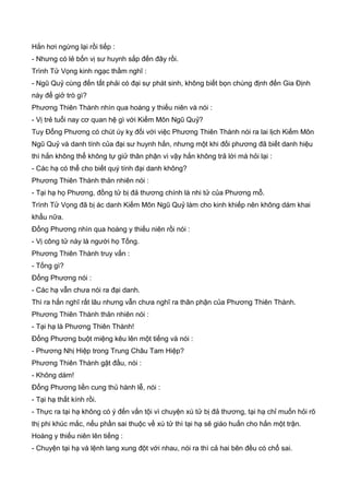 Hắn hơi ngừng lại rồi tiếp :
- Nhưng có lẻ bốn vị sư huynh sắp đến đây rồi.
Trình Tử Vọng kinh ngạc thầm nghĩ :
- Ngũ Quỷ cùng đến tất phải có đại sự phát sinh, không biết bọn chúng định đến Gia Định
này để giở trò gì?
Phương Thiên Thành nhìn qua hoàng y thiếu niên và nói :
- Vị trẻ tuổi nay cơ quan hệ gì với Kiếm Môn Ngũ Quỷ?
Tuy Đổng Phương có chút úy kỵ đối với việc Phương Thiên Thành nói ra lai lịch Kiếm Môn
Ngũ Quỷ và danh tính của đại sư huynh hắn, nhưng một khi đối phương đã biết danh hiệu
thì hắn không thể không tự giử thân phận vì vậy hắn không trả lời mà hỏi lại :
- Các hạ có thể cho biết quý tính đại danh không?
Phương Thiên Thành thản nhiên nói :
- Tại hạ họ Phương, đồng tử bị đả thương chính là nhi tử của Phương mỗ.
Trình Tử Vọng đã bị ác danh Kiếm Môn Ngũ Quỷ làm cho kinh khiếp nên không dám khai
khẩu nữa.
Đổng Phương nhìn qua hoàng y thiếu niên rồi nói :
- Vị công tử này là người họ Tống.
Phương Thiên Thành truy vấn :
- Tống gì?
Đổng Phương nói :
- Các hạ vẫn chưa nói ra đại danh.
Thì ra hắn nghĩ rất lâu nhưng vẫn chưa nghĩ ra thân phận của Phương Thiên Thành.
Phương Thiên Thành thản nhiên nói :
- Tại hạ là Phương Thiên Thành!
Đổng Phương buột miệng kêu lên một tiếng và nói :
- Phương Nhị Hiệp trong Trung Châu Tam Hiệp?
Phương Thiên Thành gật đầu, nói :
- Không dám!
Đổng Phương liền cung thủ hành lễ, nói :
- Tại hạ thất kính rồi.
- Thực ra tại hạ không có ý đến vấn tội vì chuyện xú tử bị đả thương, tại hạ chỉ muốn hỏi rõ
thị phi khúc mắc, nếu phần sai thuộc về xú tử thì tại hạ sẽ giáo huấn cho hắn một trận.
Hoàng y thiếu niên lên tiếng :
- Chuyện tại hạ và lệnh lang xung đột với nhau, nói ra thì cả hai bên đều có chổ sai.
 