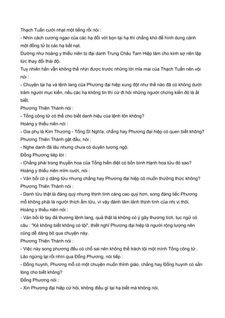 Thạch Tuấn cười nhạt một tiếng rồi nói :
- Nhìn cách cương ngạo của các hạ đối với bọn tại hạ thì chẳng khó để hình dung cảnh
một đồng tử bị các hạ bắt nạt.
Dường như hoàng y thiếu niên bị đại danh Trung Châu Tam Hiệp làm cho kinh sợ nên lập
tức thay đổi thái độ.
Tuy nhiên hắn vẫn không thể nhịn được trước những lời mỉa mai của Thạch Tuấn nên vội
nói :
- Chuyện tại hạ và lệnh lang của Phương đại hiệp xung đột như thế nào đã có không dưới
trăm người mục kiến, nếu các hạ không tin thì cứ đi hỏi những người chứng kiến đó là ắt
biết.
Phương Thiên Thành nói :
- Tống công tử có thể cho biết danh hiệu của lệnh tôn không?
Hoàng y thiếu niên nói :
- Gia phụ là Kim Thương - Tống Sĩ Nghĩa, chẳng hay Phương đại hiệp có quen biết không?
Phương Thiên Thành gật đầu, nói :
- Nghe danh đã lâu nhưng chưa có duyên tương ngộ.
Đổng Phương tiêp lời :
- Chẳng phải trong thuyền hoa của Tống hiền điệt có bốn bình Hạnh hoa tửu đó sao?
Hoàng y thiếu niên mĩm cười, nói :
- Vản bối có ý dâng tửu nhưng chẳng hay Phương đại hiệp có muốn thưởng thức không?
Phương Thiên Thành nói :
- Danh tửu thật là đáng quý nhưng thịnh tình càng cao quý hơn, song đáng tiếc Phương
mỗ không phải là người thích ẩm tửu, vì vậy đành tâm lảnh thịnh tình của nhị vị thôi.
Hoàng y thiếu niên nói :
- Vản bối lở tay đả thương lệnh lang, quả thật là không có ý gây thương tích, tục ngử có
câu : "Kẻ không biết không có tội", thiết nghĩ Phương đại hiệp là người rộng lượng nên
cũng dễ dàng bõ qua chuyện này.
Phương Thiên Thành nói :
- Việc này song phương đều có chổ sai nên không thể trách tội một mình Tống công tử .
Lão ngừng lại rồi nhìn qua Đổng Phương, nói tiếp :
- Đổng huynh, Phương mỗ có một chuyện muốn thỉnh giáo, chẳng hay Đổng huynh có sẳn
lòng cho biết không?
Đổng Phương nói :
- Xin Phương đại hiệp cứ hỏi, không điều gì tại hạ biết mà không nói.
 