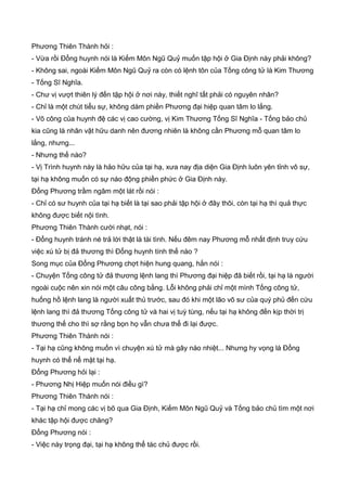 Phương Thiên Thành hỏi :
- Vừa rồi Đổng huynh nói là Kiếm Môn Ngũ Quỷ muốn tập hội ở Gia Định này phải không?
- Không sai, ngoài Kiếm Môn Ngũ Quỷ ra còn có lệnh tôn của Tống công tử là Kim Thương
- Tống Sĩ Nghĩa.
- Chư vị vượt thiên lý đến tập hội ở nơi này, thiết nghĩ tất phải có nguyên nhân?
- Chỉ là một chút tiểu sự, không dám phiền Phương đại hiệp quan tâm lo lắng.
- Võ công của huynh đệ các vị cao cường, vị Kim Thương Tống Sĩ Nghĩa - Tống bảo chủ
kia cũng là nhân vật hữu danh nên đương nhiên là không cần Phương mỗ quan tâm lo
lắng, nhưng...
- Nhưng thế nào?
- Vị Trình huynh này là hảo hữu của tại hạ, xưa nay địa diện Gia Định luôn yên tỉnh vô sự,
tại hạ không muốn có sự náo động phiền phức ở Gia Định này.
Đổng Phương trầm ngâm một lát rồi nói :
- Chỉ có sư huynh của tại hạ biết là tại sao phải tập hội ở đây thôi, còn tại hạ thì quả thực
không được biết nội tình.
Phương Thiên Thành cười nhạt, nói :
- Đổng huynh tránh né trả lời thật là tài tình. Nếu đêm nay Phương mỗ nhất định truy cứu
việc xú tử bị đả thương thì Đổng huynh tính thế nào ?
Song mục của Đổng Phương chợt hiện hung quang, hắn nói :
- Chuyện Tống công tử đả thương lệnh lang thì Phương đại hiệp đã biết rồi, tại hạ là người
ngoài cuộc nên xin nói một câu công bằng. Lỗi không phải chỉ một mình Tống công tử,
huống hồ lệnh lang là người xuất thủ trước, sau đó khi một lão võ sư của quý phủ đến cứu
lệnh lang thì đả thương Tống công tử và hai vị tuỳ tùng, nếu tại hạ không đến kịp thời trị
thương thế cho thì sợ rằng bọn họ vẫn chưa thể đi lại được.
Phương Thiên Thành nói :
- Tại hạ cũng không muốn vì chuyện xú tử mà gây náo nhiệt... Nhưng hy vọng là Đổng
huynh có thể nể mặt tại hạ.
Đổng Phương hỏi lại :
- Phương Nhị Hiệp muốn nói điều gì?
Phương Thiên Thành nói :
- Tại hạ chỉ mong các vị bõ qua Gia Định, Kiếm Môn Ngũ Quỷ và Tống bảo chủ tìm một nơi
khác tập hội được chăng?
Đổng Phương nói :
- Việc này trọng đại, tại hạ không thể tác chủ được rồi.
 