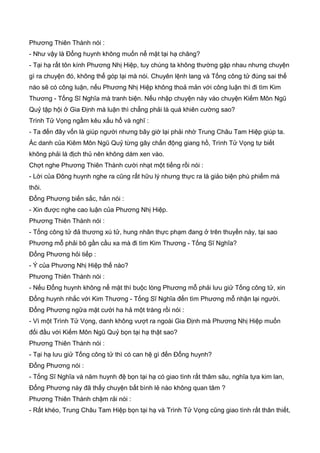 Phương Thiên Thành nói :
- Như vậy là Đổng huynh không muốn nể mặt tại hạ chăng?
- Tại hạ rất tôn kính Phương Nhị Hiệp, tuy chúng ta không thường gặp nhau nhưng chuyện
gì ra chuyện đó, không thể góp lại mà nói. Chuyên lệnh lang và Tống công tử đúng sai thế
nào sẽ có công luận, nếu Phương Nhị Hiệp không thoả mản với công luận thì đi tìm Kim
Thương - Tống Sĩ Nghĩa mà tranh biện. Nếu nhập chuyện này vào chuyện Kiếm Môn Ngũ
Quỷ tập hội ở Gia Định mà luận thì chẳng phải là quá khiên cường sao?
Trình Tử Vọng ngầm kêu xấu hổ và nghĩ :
- Ta đến đây vốn là giúp người nhưng bây giờ lại phải nhờ Trung Châu Tam Hiệp giúp ta.
Ác danh của Kiêm Môn Ngũ Quỷ từng gây chấn động giang hồ, Trình Tử Vọng tự biết
không phải là địch thủ nên không dám xen vào.
Chợt nghe Phương Thiên Thành cười nhạt một tiếng rồi nói :
- Lời của Đông huynh nghe ra cũng rất hữu lý nhưng thực ra là giảo biện phù phiếm mà
thôi.
Đổng Phương biến sắc, hắn nói :
- Xin được nghe cao luận của Phương Nhị Hiệp.
Phương Thiên Thành nói :
- Tống công tử đả thương xú tử, hung nhân thực phạm đang ở trên thuyền này, tại sao
Phương mỗ phải bõ gần cầu xa mà đi tìm Kim Thương - Tống Sĩ Nghĩa?
Đổng Phương hỏi tiếp :
- Ý của Phương Nhị Hiệp thế nào?
Phương Thiên Thành nói :
- Nếu Đổng huynh không nể mặt thì buộc lòng Phương mỗ phải lưu giử Tống công tử, xin
Đổng huynh nhắc với Kim Thương - Tống Sĩ Nghĩa đến tìm Phương mỗ nhận lại người.
Đổng Phương ngữa mặt cười ha hả một tràng rồi nói :
- Vì một Trình Tử Vọng, danh không vượt ra ngoài Gia Định mà Phương Nhị Hiệp muốn
đối đầu với Kiếm Môn Ngũ Quỷ bọn tại hạ thật sao?
Phương Thiên Thành nói :
- Tại hạ lưu giử Tống công tử thì có can hệ gì đến Đổng huynh?
Đổng Phương nói :
- Tống Sĩ Nghĩa và năm huynh đệ bọn tại hạ có giao tình rất thâm sâu, nghĩa tựa kim lan,
Đổng Phương này đã thấy chuyện bất bình lẻ nào không quan tâm ?
Phương Thiên Thành chậm rải nói :
- Rất khéo, Trung Châu Tam Hiệp bọn tại hạ và Trình Tử Vọng cũng giao tình rất thân thiết,
 