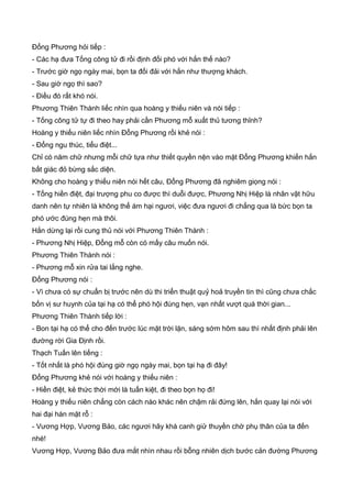 Đổng Phương hỏi tiếp :
- Các hạ đưa Tống công tử đi rồi định đối phó với hắn thế nào?
- Trước giờ ngọ ngày mai, bọn ta đối đải với hắn như thượng khách.
- Sau giờ ngọ thì sao?
- Điều đó rất khó nói.
Phương Thiên Thành liếc nhìn qua hoàng y thiếu niên và nói tiếp :
- Tống công tử tự đi theo hay phải cần Phương mỗ xuất thủ tương thỉnh?
Hoàng y thiếu niên liếc nhìn Đổng Phương rồi khẻ nói :
- Đổng ngu thúc, tiểu điệt...
Chỉ có năm chữ nhưng mỗi chữ tựa như thiết quyền nện vào mặt Đổng Phương khiến hắn
bất giác đỏ bừng sắc diện.
Không cho hoàng y thiếu niên nói hết câu, Đổng Phương đã nghiêm giọng nói :
- Tống hiền điệt, đại trượng phu co được thì duỗi được, Phương Nhị Hiệp là nhân vật hữu
danh nên tự nhiên là không thể ám hại ngươi, việc đưa ngươi đi chẳng qua là bức bọn ta
phó ước đúng hẹn mà thôi.
Hắn dừng lại rồi cung thủ nói với Phương Thiên Thành :
- Phương Nhị Hiệp, Đổng mỗ còn có mấy câu muốn nói.
Phương Thiên Thành nói :
- Phương mỗ xin rửa tai lắng nghe.
Đổng Phương nói :
- Vì chưa có sự chuẩn bị trước nên dù thi triển thuật quỷ hoả truyền tin thì cũng chưa chắc
bốn vị sư huynh của tại hạ có thể phó hội đúng hẹn, vạn nhất vượt quá thời gian...
Phương Thiên Thành tiếp lời :
- Bon tại hạ có thể cho đến trước lúc mặt trời lặn, sáng sớm hôm sau thì nhất định phải lên
đường rời Gia Định rồi.
Thạch Tuấn lên tiếng :
- Tốt nhất là phó hội đúng giờ ngọ ngày mai, bọn tại hạ đi đây!
Đổng Phương khẻ nói với hoàng y thiếu niên :
- Hiền điệt, kẻ thức thời mới là tuấn kiệt, đi theo bọn họ đi!
Hoàng y thiếu niên chẳng còn cách nào khác nên chậm rải đứng lên, hắn quay lại nói với
hai đại hán mặt rỗ :
- Vương Hợp, Vương Bảo, các ngươi hãy khá canh giử thuyền chờ phụ thân của ta đến
nhé!
Vương Hợp, Vương Bảo đưa mắt nhìn nhau rồi bỗng nhiên dịch bước cản đường Phương
 