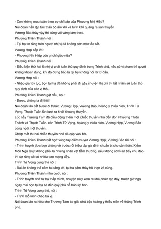 - Còn không mau tuân theo sự chỉ bảo của Phương Nhị Hiệp?
Nói đoạn hắn lập tức tháo bõ ám khí và binh khí quăng ra sàn thuyền
Vương Bảo thấy vậy thì cũng vội vàng làm theo.
Phương Thiên Thành nói :
- Tại hạ tin rằng trên ngươi nhị vị đã không còn một tấc sắt.
Vương Hợp tiếp lời :
- Phương Nhị Hiệp còn gì chỉ giáo nữa?
Phương Thiên Thành nói :
- Điều kiện thứ hai là nhị vị phải tuân thủ quy định trong Trình phủ, nếu có vi phạm thì quyết
không khoan dung, khi đó đừng bảo là tại hạ không nói rõ từ đầu.
Vương Hợp nói :
- Nhập gia tùy tục, bọn tại hạ đã không phải đi gây chuyện thị phi thì tất nhiên sẽ tuân thủ
quy định của các vị thôi.
Phương Thiên Thành gật đầu, nói :
- Được, chúng ta đi thôi!
Nói đoạn lão cất bước đi trước. Vương Hợp, Vương Bảo, hoàng y thiếu niên, Trình Tử
Vọng, Thạch Tuấn lần lượt ra khỏi khoang thuyền.
Lúc nầy Trương Tam đã điều động thêm một chiếc thuyền nhỏ đến đón Phương Thiên
Thành và Thạch Tuấn, còn Trình Tử Vọng, hoàng y thiếu niên, Vương Hợp, Vương Bảo
cùng ngồi một thuyền.
Chớp mắt thì hai chiếc thuyền nhỏ đã cặp vào bờ.
Phương Thiên Thành bất ngờ vung tay điểm huyệt Vương Hợp, Vương Bảo rồi nói :
- Trình huynh đưa bọn chúng về trước rồi triệu tập gia đinh chuẩn bị cho cẩn thận, Kiếm
Môn Ngũ Quỷ không phải là những nhân vật tầm thường, nếu không sớm an bày chu đáo
thì sợ rằng sẽ có nhiều oan mạng đấy.
Trình Tử Vọng cung thủ nói :
- Đại ân không thể cảm ta bằng lời, tại hạ cảm thấy hổ thẹn vô cùng.
Phương Thiên Thành mĩm cười, nói :
- Trình huynh chớ tự hạ thấp mình, chuyện này xem ra khá phức tạp đây, trước giờ ngọ
ngày mai bọn tại hạ sẽ đến quý phủ để bản kỹ hon.
Trình Tử Vọng cung thủ, nói :
- Trịnh mổ kính chào ba vị.
Nói đoạn lão ra hiệu cho Trương Tam áp giải chủ bộc hoàng y thiếu niên về thẳng Trình
phủ.
 