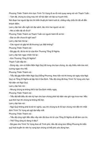 Phương Thiên Thành nhìn bọn Trình Tử Vọng đi xa rồi mới quay sang nói với Thạch Tuấn :
- Tam đệ, chúng ta cũng mau trở về hội diện với đại sư huynh thôi.
Nói đoạn hai người lập tức thi triển thuật phi hành lướt di, chẳng mấy chốc thì đã về đến
khách điếm.
Lam y đại hán vẫn ngồi nới đại sảnh, lão nhìn hai người và nói :
- Nhị vị hiền đệ về rồi à?
Phương Thiên Thành và Thạch Tuấn cúi người hành lễ và hỏi :
- Đại ca vẫn chưa đi nghĩ sao?
Lam y đại hán hỏi lại :
- Các ngươi có gặp kẻ đả thương Lạc điệt không?
Phương Thiên Thành nói :
- Đã gặp rồi, đó là nhi tử của Kim Thương Tống Sĩ Nghĩa.
Lam y đại hán ngạc nhiên hỏi lại :
- Kim Thương Tống Sĩ Nghĩa?
Thạch Tuấn tiếp lời :
- Đúng vậy, còn có Kiếm Môn Ngũ Quỷ đở lưng cho bọn chúng, do vậy thiếu niên kia mới
cương ngạo như thế.
Phương Thiên Thành nói :
- Tiểu đệ gặp Kiếm Môn Ngũ Quỷ Đổng Phương, theo hắn nói thì trong vài ngày nữa Ngũ
Quỷ và Tống Sĩ Nghĩa sẽ tập hội ở Gia Định. Tiểu đệ cũng đã thay Trình Tử Vọng ước hẹn
hội diện với Ngũ Quỷ.
Lam y đại hán nói :
- Nhung chúng ta không thể ở lại Gia Định nhiều ngày.
Phương Thiên Thành nói :
- Tiểu đệ biết điều đó nên kỳ hạn cho bọn chúng phải hội diện vào giờ ngọ trưa mai. Nếu
quá thời hạn thì chúng ta không thể đợi.
Lam y đại hán nói :
- Ngũ Quỷ không phải là kẻ tín nghĩa, sau khi chúng ta đi rồi bọn chúng mới đến thì nhất
định Trình Tử Vọng sẽ ngộ đại kiếp mất.
Phương Thiên Thành nói :
- Tiểu đệ cũng nghĩ đến điều nầy nên đã đưa nhi tử của Tống Sĩ Nghĩa về dể làm con tin.
- Thế Tống công tử đang ở đâu?
- Đã giao cho Trình Tử Vọng đưa về Trình phủ, tiểu đệ cũng bức Đổng Phương thi triển
quỷ hoả truyền tin nên hy vọng bọn chúng có thể phó ước đúng hẹn.
 