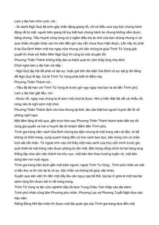 Lam y đại hán mĩm cười, nói :
- Ác danh Ngũ Quỷ đã sớm gây chấn động giang hồ, chỉ có điều xưa nay bọn chúng hành
động rất bí mật, người trên giang hồ tuy biết bọn chúng hành ác nhưng không nắm được
bằng chứng. Tiểu huynh cũng từng có ý ngầm điều tra ác tính của bọn chúng nhưng vì có
quá nhiều chuyện khác can tro nên đến giờ này vẫn chưa thực hiện được. Lần nầy dù phải
ở lại Gia Định thêm một hai ngày nữa nhưng chỉ cần chúng ta giúp Trình Tử Vọng giải
quyết ổn thoả với Kiếm Môn Ngũ Quỷ thì cũng là một chuyện tốt.
Phương Thiên Thành không thấy đại ca trách quái thì cảm thấy lòng nhẹ tênh.
Chợt nghe lam y đại hán nói tiếp :
- Ngũ Quỷ tập hội tất phải có đại sự, hoặc giả trên địa diện Gia Định có sự vật gì đó đáng
để Ngũ Quỷ tề tập. Có lẻ Trình Tử Vọng phải biết rõ điểm này.
Phương Thiên Thành nói :
- Tiểu đệ đã hẹn với Trình Tử Vọng là trước giờ ngọ ngày mai bọn ta sẽ đến Trình phủ.
Lam y đại hán gật đầu, nói :
- Được rồi, ngày mai chúng ta đi sớm một chút là được. Nhị vị hiền điệt đã vất vả nhiều rồi,
cũng nên đi nghỉ sớm một chút.
Phương Thiên Thành định nói nữa nhưng lại thôi, lão cáo biệt hai người huynh đệ rồi về
phòng nghỉ ngơi.
Một đêm lặng lẻ trôi qua, gần trưa hôm sau Phương Thiên Thành thanh toán tiền trọ rồi
cùng gia quyến và hai vị huynh đệ rời khách điếm đến Trình phủ.
Trình gia trang nằm cách Gia Định chừng ba dặm nhưng là một trang viện cô độc, tứ bề
không có thôn trang, xung quanh trang đến có trúc xanh bao bọc, bên trong còn có chắn
lưới sắt cẩn thận. Từ ngoài nhìn vào chỉ thấy một màu xanh của trúc uốn mình trước gió,
quả nhiên là một trang viện được phòng bị cẩn mật. Bên trong cỗng chính là hai hàng tùng
thẳng tắp chia sân viện thành hai khu vực, một bên làm thao trường luyện võ, một bên
dùng làm nơi nuôi ngựa.
Trình gia trang trên dưới gần một trăm người, ngoài Trinh Tu Vong , Trình phủ nhân và một
vị tiểu thư ra thì còn lại là võ sư, bộc nhân và những kẻ giúp việc khác.
Xuyên qua sân viện thì đến một dẩy lầu các nguy nga bề thế, toạ lạc ở giữa là một toà đại
sãnh rộng lớn được bài trí rất trang trọng.
Trình Tử Vọng ra tận cửa nghênh tiếp rồi đưa Trung Châu Tam Hiệp vào đại sãnh.
Trình phủ nhân cũng đón Phương phu nhân, Phương Lạc và Phương Tuyết Nghi đưa vào
hậu viện.
Riêng Đông Nhĩ lão nhân thì được một lão quản gia của Trình gia trang đưa đến một
 
