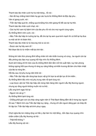 Thanh bào lão nhân cười ha ha một tràng , rồi nói :
- Nói rất hay chẳng trách thiên hạ gọi các hạ là Ác Khổng Minh là Độc đại phu .
Văn sĩ giọng cười, nói :
- Trần đại hiệp quá lời, chẳng qua là bằng hữu trên giang hồ đề cao tại hạ thôi.
Thanh bào lão nhân cười nhạt, nói :
- Các hạ thử xem kỷ bệnh tình của lão phu rồi nói cho mọi người cùng nghe.
Ác Khổng Minh mỉm cười, nói :
- Nếu Trần đại hiệp tin tưởng tại hạ, để cho tại hạ xem qua kinh mạch thì có thể tại hạ đưa
ra một vài lời võ đoán thôi .
Thanh bào lão nhân từ từ đưa tay trái ra và nói :
- Ðược các hạ hãy xem đi !
Nói đoạn lão từ từ nhắm mắt lại chờ đợi .
Không khí trên Kim phong đỉnh bỗng nhiên trở nên khẩn trương vô cùng , ba người còn lại
đều phóng sáu đạo mục quang hồi hộp nhìn Ác Khổng Minh.
Dưới ánh trăng chỉ thì trán của Ác khổng Minh lấm tấm mồ hôi xuất hiện, tuy hàn phong
không ngừng thổi qua nhưng rõ ràng sự căng thẳng và khẩn trương đã làm cho thân nhiệt
của lão ta nóng lên .
Hồi lâu sau mỹ phụ trung niên khẽ nói :
- Nếu Trần đại hiệp cần dùng loại dược vật gì thì bọn ta sẽ tận lực đi tìm kiếm .
Ác Khổng Minh liếc nhìn mỹ phụ trung niên rồi lạnh lùng nói :
- Loại được vật mà Trần đại hiệp cần dùng hiện đang trên người Liễu Mỵ Nương ngươi,
nhưng sợ rằng người không muốn nói ra thôi .
Liễu sng kinh ngạc hỏi lại :
- Ngươi nói cái gì ?
Ác Khổng Minh lạnh lùng nói:
- Chẳng phải gan con cá chép vàng ngàn năm ở Thái Bạch Băng đầm đã ở trong tay ngươi
rồi sao ? Bệnh tình của Trần đại hiệp tuy nặng , nhưng chỉ cần ngươi dâng gan cá chép đó
thì lập tức Trần đại hiệp sẽ bình phục ngay.
Chợt nghe lão lùn miệng rộng và Hắc y đại hán hừ một tiếng , bốn đạo mục quang nhìn
chằm chằm Liễu Mỵ Nương và hỏi :
- Thật thế không ?
Liễu Mỵ Nương vội nói :
 