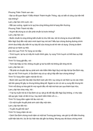 Phương Thiên Thành xen vào :
- Đại ca rất quen Bạch Y Điếu Khách Thành Huyền Thông, vậy có biết võ công của hắn thế
nào không?
Lam y đại hán mĩm cười, nói :
- Rất cao cường, ngoài ra tứ quỷ kia cũng không phải là hạng tầm thường.
Phương Thiên Thành hỏi tiếp :
- Huynh đệ chúng ta có cần phải chuẩn bị trước không?
Lam y đại hán nói :
- Muốn chuẩn bị cũng không biết chuẩn bị như thế nào, bởi lẻ chúng ta chưa biết Kiếm
Môn Ngũ Quỷ đến một cách minh bạch hay mờ ám? Nếu bọn chúng đường đường chính
chính đưa thiếp cầu kiến thì sự bày bố của chúng ta sẽ trở nên vô dụng. Chúng ta đành
phải tuỳ cơ hành sự thôi.
Lão nhìn qua Trình Tử Vọng và nói tiếp :
- Trình huynh, tại hạ có mấy lời muốn thỉnh giáo, hy vọng Trình huynh có thể theo sự thật
mà trả lời.
Trình Tử Vọng gật đầu, nói :
- Trịnh đại hiệp cứ hỏi, không chuyện gì tại hạ biết mà không sẳn lòng trả lời.
Lam y đại hán nói :
- Tất phải có chuyện đại sự phát sinh nên Kiếm Môn Ngũ Quỷ mới tập hội tại Gia Định này,
vậy xin hỏi Trình huynh, ở Gia Định này có sự vật gì hấp dẫn bọn chúng không?
Trình Tử Vọng trầm ngâm một lát rồi nói :
- Mười năm qua trên địa diện Gia Định luôn yên tỉnh, tuy cũng có vài thảm sự do các nhân
vật trên giang hồ gây ra nhưng không đáng kể. Ngoài ra còn có vài vụ xung đột nhưng khi
Trình mổ đứng ra hòa giải thì mọi người đều nể mặt mà hoá can qua thành bạn hữu.
Lam y đại hán chau mày, hỏi :
- Y tại hạ muốn hỏi là ở Gia Định có sự vật gì đũ để hấp dẫn Ngũ Quỷ không, ví như bảo
vật quý giá, hoặc võ lâm bí lục, hay danh kiếm thiên cổ v.v...
Trình Tử Vọng trầm ngâm hồi lâu mới nói :
- Có một truyền thuyết phát sinh cách đây một năm.
Lam y đại hán liền hỏi :
- Truyền thuyết thế nào?
Trình Tử Vọng chậm rải nói :
- Cách Gia Định chừng mười dặm có một toà Trương gia trang, vào giờ tý mỗi đêm thường
xuất hiện bảo khí, lúc ẩn lúc hiện kéo dài gần ba tháng. Nhưng sau đó được chứng minh
 