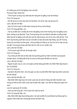 thì chẳng qua chỉ là một giếng nước mà thôi.
Phương Thiên Thành hỏi :
- Trình huynh có từng mục kiến bảo khí xông lên từ giếng nước đó không?
Trình Tử Vọng nói :
- Khi đó tại hạ có chút việc phải rời Gia Định, khi về thì việc này đã qua rồi.
Lam y đại hán hỏi tiếp :
- Sau do Trình huynh có đến hiện trường dò hỏi sự tình không?
Trình Tử Vọng gật đầu, nói :
- Tại hạ có đến xem và thấy đó chỉ là một giếng nước bình thường như mọi giếng nước
khác, không có gì đặc biệt. Theo Trương trang chủ cho biết thì một đêm nọ bỗng nhiên
thấy hỏa khí từ giếng nước bốc lên cao tới mấy trượng, nhìn từ xa như một cột lửa. Tình
hình này thường xuất hiện vào lúc nữa đêm và kéo dài suốt mấy tháng, sau đó Trương
trang chủ sai thuộc hạ khai quật , nhưng chẳng tìm thấy gì cả. Sự tình chỉ có vậy nhưng
chuyện Trương gia trang xuất hiện bảo khí vẫn cứ lưu truyền mãi.
Lam y đại hán hỏi tiếp :
- Trình huynh nghĩ thế nào về chuyện này?
Trình Tử Vọng nói :
- Tuy những lời đồn đải có thêu dệt nhưng không phải tự nhiên mà thiên hạ dựng lên
chuyện được, chỉ đáng tiếc là tại hạ chưa có thời gian để điều tra nội tình.
Lam y đại hán hỏi tiếp :
- Ngoài chuyện này ra, còn có chuyện gì khác đáng giá khiến cho Kiếm Môn Ngũ Quỷ bị
thu hút không?
Trình Tử Vọng nói :
- Gia Định rất phồn thịnh, nhà nhà giàu có, liệu có phải Kiếm Môn Ngũ Quỷ định cướp bóc
tài vật chăng?
Lam y đại hán lắc đầu, nói :
- Nếu Kiếm Môn Ngũ Quỷ chỉ muốn cướp bóc tài vật thì không cần đến Gia Định, bọn
chúng có thể tuỳ thời chận cướp một chuyến tiêu ngân, như thế há chẳng đơn giản hơn
sao?
Lao hơi ngừng lại rồi nói tiếp :
- Việc nay rất trọng đại, Trình huynh thử nghĩ kỹ xem?
Trình Tử Vọng lắc đầu, nói :
- Nếu Kiếm Môn Ngũ Quỷ không phải vì tài vật mà đến thì quả thật tại hạ không nghĩ ra
nguyên nhân khiến bọn chúng tập hội tại Gia Định này.
 