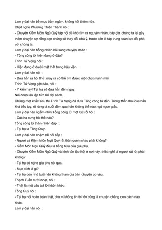 Lam y đại hán bế mục trầm ngâm, không hỏi thêm nữa.
Chợt nghe Phương Thiên Thành nói :
- Chuyện Kiếm Môn Ngũ Quỷ tập hội đã khó tìm ra nguyên nhân, bây giờ chúng ta lại gây
thêm chuyện sợ rằng bọn chúng sẽ thay đổi chú ý, trước tiên là tập trung toàn lực đối phó
với chúng ta.
Lam y đại hán bỗng nhiên hỏi sang chuyện khác :
- Tống công tử hiện đang ở đâu?
Trình Tử Vọng nói :
- Hiện đang ở dưới mật thất trong hậu viện.
Lam y đại hán nói :
- Đưa hắn ra hỏi thử, may ra có thể tìm được một chút manh mối.
Trình Tử Vọng gật đầu, nói :
- Ý kiến hay! Tại hạ sẽ đưa hắn đến ngay.
Nói đoạn lão lập tức rời đại sãnh.
Chừng một khắc sau thì Trình Tử Vọng đã đưa Tống công tử đến. Trong thần thái của hắn
khá tiều tụy, rõ ràng là suốt đêm qua hắn không thế nào ngủ ngon giấc.
Lam y đại hán ngắm nhìn Tống công tử một lúc rồi hỏi :
- Các hạ xưng hô thế nào?
Tống công tử thản nhiên đáp : :
- Tại hạ la Tống Quy.
Lam y đại hán chậm rải hỏi tiếp :
- Ngươi và Kiếm Môn Ngũ Quỷ rất thân quen nhau phải không?
- Kiếm Môn Ngũ Quỷ đều là bằng hữu của gia phụ.
- Chuyện Kiếm Môn Ngũ Quỷ và lệnh tôn tập hội ở nơi này, thiết nghĩ là ngươi rất rõ, phải
không?
- Tại hạ có nghe gia phụ nói qua.
- Mục đích là gì?
- Tại hạ còn nhỏ tuổi nên không tham gia bàn chuyện cơ yếu.
Thạch Tuấn cười nhạt, nói :
- Thật là một câu trả lời khôn khéo.
Tống Quy nói :
- Tại hạ nói hoàn toàn thật, chư vị không tin thì đó cũng là chuyện chẳng còn cách nào
khác.
Lam y đại hán nói :
 