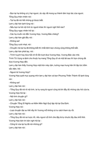 - Bọn tại hạ không có ý hại ngươi, do vậy rất mong sự thành tâm hợp tác của ngươi.
Tống Quy thản nhiên nói :
- Tại hạ đã nói hết những gì được biết.
Lam y đại hán lạnh lùng nói :
- Nếu bọn ta hỏi nội tình từ người khác thì ngươi nghĩ thế nào?
Tống Quy ngạc nhiên hỏi lại :
- Các hạ muốn nói đến Vương Hợp, Vương Bảo chăng?
Lam y đại hán gật đầu nói :
- Không sai!
Tống Quy cười nhạt, nói :
- Chuyên mà tại hạ đã không biết thì nhất định bọn chúng cũng không thể biết.
Lam y đại hán phát tay, nói :
- Trình huynh hay đưa hắn đi rồi lần lượt đưa Vương Hợp, Vương Bảo vào nhé.
Trình Tử Vọng ra lệnh cho thuộc hạ mang Tống Quy đi và một lát sau thì bọn chúng đã
đưa Vương Hợp đến.
Lam y đại hán thấy Vương Hợp mặt tròn mày rậm, tướng mạo hung hãn thì lập tức trầm
sắc diện, hỏi :
- Ngươi là Vương Hợp?
Vương Hợp quét mục quang nhìn lam y đại hán và bọn Phương Thiên Thành rồi lạnh lùng
nói :
- Không sai!
Lam y đại hán nói :
- Tống Quy đã nói rõ nội tình, ta hy vọng là ngươi cũng trả lời đầy đũ những câu hỏi của ta.
Vương Hợp hỏi lại :
- Nội tình chuyện gì?
Lam y đại hán nói :
- Chuyện Tống Sĩ Nghĩa va Kiếm Môn Ngũ Quỷ tập hội tại Gia Định.
Vương Hợp nói :
- Loại chuyện đại sư thế nầy thì Vương mỗ không có tư cách tham dự rồi.
Lam y đại hán nói :
- Tống Quy đã nói sơ lược rồi, nếu ngươi cố tình che đậy là tự chước lấy đau khổ thôi.
Vương Hợp bán tín bán nghi hỏi lại :
- Công tử của tại hạ đã nói những gì?
Lam y đại hán nói :
 