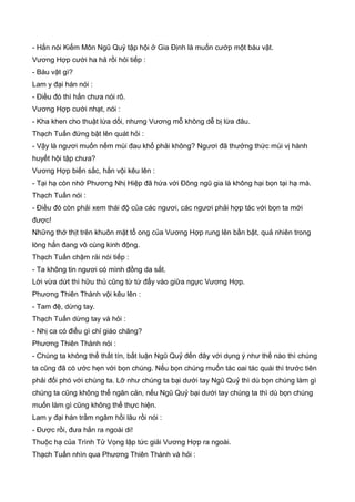 - Hắn nói Kiếm Môn Ngũ Quỷ tập hội ở Gia Định là muốn cướp một báu vật.
Vương Hợp cười ha hả rồi hỏi tiếp :
- Báu vật gì?
Lam y đại hán nói :
- Điều đó thì hắn chưa nói rõ.
Vương Hợp cười nhạt, nói :
- Kha khen cho thuật lừa dối, nhưng Vương mỗ không dễ bị lừa đâu.
Thạch Tuấn đứng bật lên quát hỏi :
- Vậy là ngươi muốn nếm mùi đau khổ phải không? Ngươi đã thưởng thức mùi vị hành
huyết hội tập chưa?
Vương Hợp biến sắc, hắn vội kêu lên :
- Tại hạ còn nhớ Phương Nhị Hiệp đã hứa với Đông ngũ gia là không hại bọn tại hạ mà.
Thạch Tuấn nói :
- Điều đó còn phải xem thái độ của các ngươi, các ngươi phải hợp tác với bọn ta mới
được!
Những thớ thịt trên khuôn mặt tổ ong của Vương Hợp rung lên bần bật, quả nhiên trong
lòng hắn đang vô cùng kinh động.
Thạch Tuấn chậm rải nói tiếp :
- Ta không tin ngươi có mình đồng da sắt.
Lời vừa dứt thì hữu thủ cũng từ từ đẩy vào giữa ngực Vương Hợp.
Phương Thiên Thành vội kêu lên :
- Tam đệ, dừng tay.
Thạch Tuấn dừng tay và hỏi :
- Nhị ca có điều gì chỉ giáo chăng?
Phương Thiên Thành nói :
- Chúng ta không thể thất tín, bất luận Ngũ Quỷ đến đây với dụng ý như thế nào thì chúng
ta cũng đã có ước hẹn với bọn chúng. Nếu bọn chúng muốn tác oai tác quái thì trước tiên
phải đối phó với chúng ta. Lỡ như chúng ta bại dưới tay Ngũ Quỷ thì dù bọn chúng làm gì
chúng ta cũng không thể ngăn cản, nếu Ngũ Quỷ bại dưới tay chúng ta thì dù bọn chúng
muốn làm gì cũng không thể thực hiện.
Lam y đại hán trầm ngâm hồi lâu rồi nói :
- Được rồi, đưa hắn ra ngoài di!
Thuộc hạ của Trình Tử Vọng lập tức giải Vương Hợp ra ngoài.
Thạch Tuấn nhìn qua Phương Thiên Thành và hỏi :
 