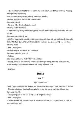 - Thứ nhất là chưa chắc hắn biết nội tình, thứ hai là tiểu huynh đã hứa với Đổng Phương,
không làm hại bọn chúng.
Lão dịch mục quang nhìn qua lam y đại hán và nói tiếp :
- Đại ca, tính cách của Ngũ Quỷ như thế nào?
Lam y đại hán nói :
- Lòng dạ thâm độc, thủ đoạn tàn nhẫn!
Phương Thiên Thành nói :
- Trận chiến này chúng ta chấn động giang hồ, giết được bọn chúng chính là trừ hoạ cho
võ lâm.
Lam y đại hán chậm rải nói :
- Xin Trình huynh phái vài nhân thủ tinh minh theo dỏi động tịnh của chiếc thuyền Hoa, nếu
Kiếm Môn Ngũ Quỷ và Tống Sĩ Nghĩa đến thì nhất định bọn chúng sẽ hội họp với Đổng
Phương trước.
Trình Tử Vọng nói :
- Chuyện này tại hạ đã phái thuộc hạ đi rồi.
Lam y đại hán mĩm cười, nói :
- Tốt lắm.
Lão nhìn qua Phương Thiên Thành và nói tiếp :
- Nhị đệ, chúng ta nên xem qua hình thế của Trình gia trang và tìm nơi bố trí cung thủ,
Kiếm Môn Ngũ Quỷ đã quen ám kích nên không thể khinh suất.
123456sdv
Hồi 3
Hồi 3
Ngũ Quỷ ám kích
Trình Tử Vọng đi trước dẫn đường, sau khi dạo một vòng quanh Trình gia trang thì lão nói:
-Trịnh đại hiệp thông thạo huyền cơ, việc bố trí như thế nào xin đại hiệp chỉ giáo cho.
Lam y đại hán hỏi:
- Trong trang viện có nơi nào bí mật khả dĩ tàng thân không?
Trình Tử Vọng nói:
- Trong hậu viện còn có một bí thất, tại hạ đã dọn sạch sẽ, Phương phu nhân và công tử
đang nghỉ ngơi ở đó.
 