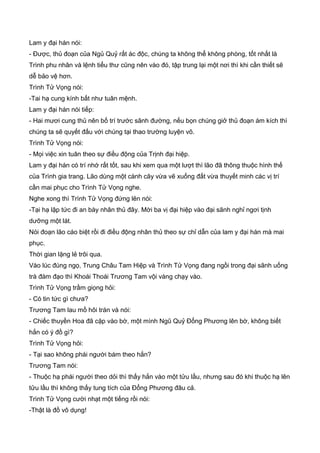 Lam y đại hán nói:
- Được, thủ đoạn của Ngủ Quỷ rất ác độc, chúng ta không thể không phòng, tốt nhất là
Trình phu nhân và lệnh tiểu thư cũng nên vào đó, tập trung lại một nơi thì khi cần thiết sẽ
dễ bảo vệ hơn.
Trình Tử Vọng nói:
-Tai hạ cung kính bất như tuân mệnh.
Lam y đại hán nói tiếp:
- Hai mươi cung thủ nên bố trí trước sãnh đường, nếu bọn chúng giở thủ đoạn ám kích thì
chúng ta sẽ quyết đấu với chúng tại thao trường luyện võ.
Trình Tử Vọng nói:
- Mọi việc xin tuân theo sự điều động của Trịnh đại hiệp.
Lam y đại hán có trí nhớ rất tốt, sau khi xem qua một lượt thì lão đã thông thuộc hình thế
của Trình gia trang. Lão dùng một cành cây vừa vẽ xuống đất vừa thuyết minh các vị trí
cần mai phục cho Trình Tử Vọng nghe.
Nghe xong thì Trình Tử Vọng đứng lên nói:
-Tại hạ lập tức đi an bày nhân thủ đây. Mời ba vị đại hiệp vào đại sãnh nghỉ ngơi tịnh
dưỡng một lát.
Nói đoạn lão cáo biệt rồi đi điều động nhân thủ theo sự chỉ dẫn của lam y đại hán mà mai
phục.
Thời gian lặng lẻ trôi qua.
Vào lúc đúng ngọ, Trung Châu Tam Hiệp và Trình Tử Vọng đang ngồi trong đại sãnh uống
trà đàm đạo thì Khoái Thoái Trương Tam vội vàng chạy vào.
Trình Tử Vọng trầm giọng hỏi:
- Có tin tức gì chưa?
Trương Tam lau mồ hôi trán và nói:
- Chiếc thuyền Hoa đã cặp vào bờ, một mình Ngũ Quỷ Đổng Phương lên bờ, không biết
hắn có ý đồ gì?
Trình Tử Vọng hỏi:
- Tại sao không phái người bám theo hắn?
Trương Tam nói:
- Thuộc hạ phái người theo dỏi thì thấy hắn vào một tửu lầu, nhưng sau đó khi thuộc hạ lên
tửu lầu thì không thấy tung tích của Đổng Phương đâu cả.
Trình Tử Vọng cười nhạt một tiếng rồi nói:
-Thật là đồ vô dụng!
 