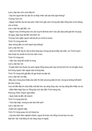 Lam y đại hán mĩm cười tiếp lời:
- Sau khi ngươi lên tửu lầu thì có thấy nhân vật nào khả nghi không?
Trương Tam nói:
- Ngoài một lão râu tóc bạc phơ, thân hình gầy còm nhưng sắc diện hồng hào ra thì không
còn ai khác.
Lam y đại hán gật đầu, nói:
- Ngươi mau đi thông báo cho các huynh đệ theo dỏi ở các yếu đạo phải giải tán và quay
về ngay, Ngũ Quỷ đã đến Gia Định rồi.
Trương Tam ngẫn người một lát rồi cúi mình lui bước.
Trình Tử Vọng khẻ hỏi:
-Bọn chúng đến có minh bạch hay không?
Lam y đại hán nói:
- Xem tình thế nầy thì rất có khả năng bọn chúng sẽ đưa thiếp cầu kiến, xin Trình huynh
báo thuộc hạ chuẩn bị cho hai mâm rượu.
Trình Tử Vọng nói:
- Việc này cũng đã chuẩn bị xong.
Lam y đại hán nói:
-Truyền lệnh cho thuộc hạ canh ngoài cỗng trang viện hay cởi bõ binh khí và chỉ giấu chuỷ
thủ trong người, bên ngoài mặc trường bào.
Trình Tử Vọng khẻ gật đầu rồi gọi thuộc hạ dặn dò.
Lam y đại hán nói tiếp:
-Nếu bọn chúng đưa thiếp cầu kiến thì trên phương diện khi đó, chúng ta không thể đánh
lén bọn chúng.
Vua nói đến đây thì chợt thấy một đại hán vội vàng chạy vào, hai tay dâng tấm thiếp và nói.
- Kiếm Môn Ngũ Quỷ va Tống bảo chủ cầu kiến Trình trang chủ.
Phương Thiên Thành nghĩ thầm:
- Quả nhiên là đến rất nhanh!
Trình Tử Vọng khẻ hỏi:
- Trịnh đại hiệp, chúng ta nên làm thế nào?
Lam y đại hán nói:
-Xuất môn nghênh tiếp.
Trình Tử Vọng quay nói với thuộc hạ:
- Lão phu đích thân nghênh khách, ngươi đi trước mở cỗng và mời bọn họ vào.
Đại hán "dạ" một tiếng rồi vội vàng chạy ra ngoài.
 